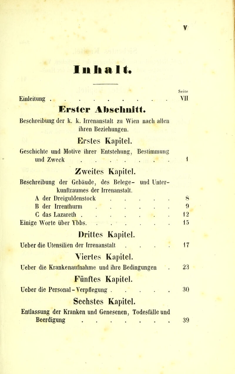 I ii halt« Seite Einleitung VII Erster Abschnitt. Beschreibung der k. k. Irrenanstalt zu Wien nach allen ihren Beziehungen. Erstes Kapitel. Geschichte und Motive ihrer Entstehung, Bestimmung und Zweck ....... 1 Zweites Kapitel. Beschreibung der Gebäude, des Belege- und Unter- kunflraumes der Irrenanstalt. A der Dreiguldenstock 8 B der Irrenthurm 9 C das Lazareth 12 Einige Wrorte über Ybbs. . . . . . . 15 Drittes Kapitel. Ueber die Utensilien der Irrenanstalt . . . . 17 Viertes Kapitel. Ueber die Krankenaufnahme und ihre Bedingungen . 23 Fünftes Kapitel. Ueber die Personal - Verpflegung 30 Sechstes Kapitel. Entlassung der Kranken und Genesenen, Todesfälle und Beerdigung 39