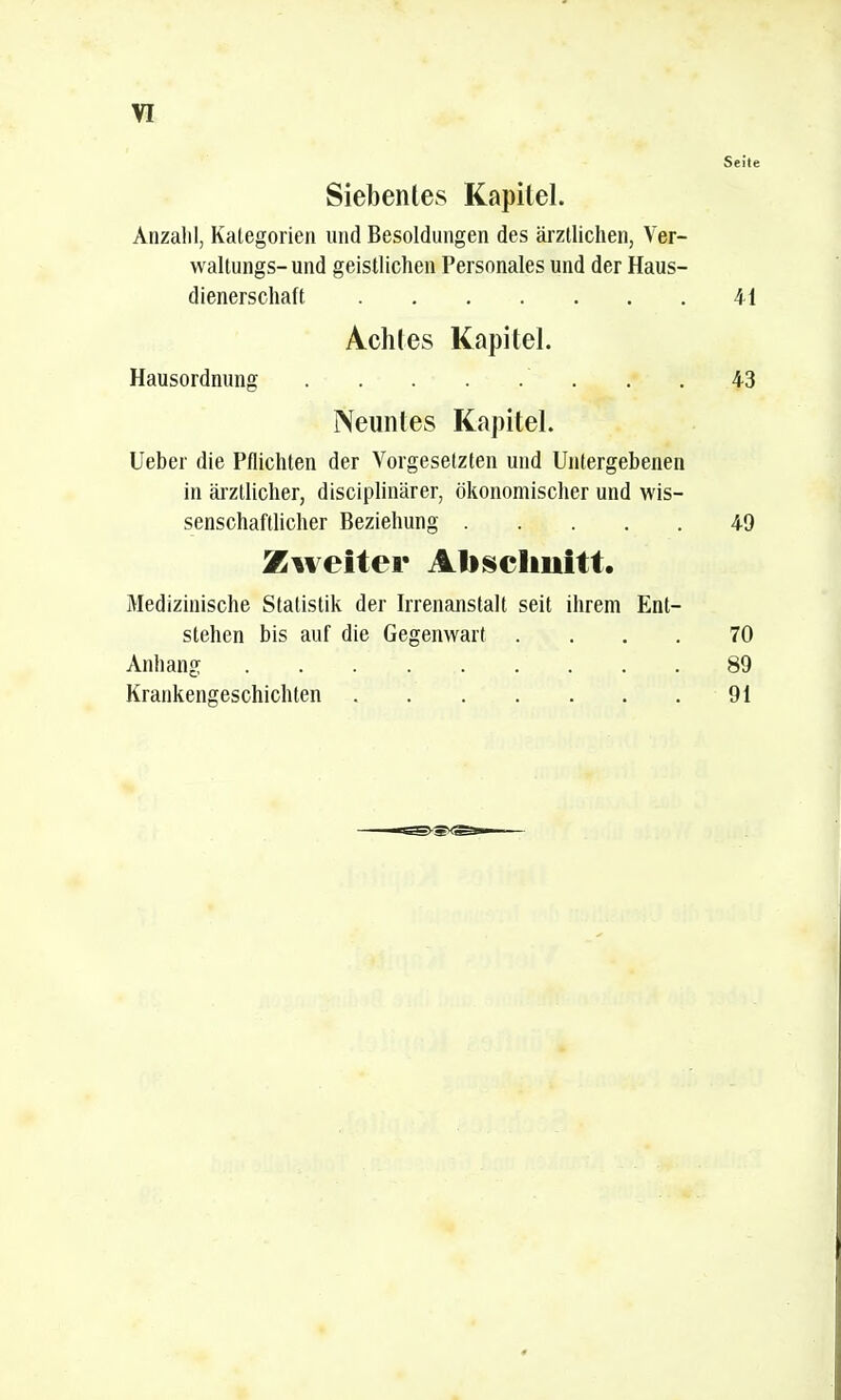 Seile Siebentes Kapitel. Anzahl, Kategorien und Besoldungen des ärztlichen, Ver- waltungs- und geistlichen Personales und der Haus- dienerschaft 41 Achtes Kapitel. Hausordnung 43 Neuntes Kapitel. Ueber die Pflichten der Vorgesetzten und Untergebenen in ärztlicher, disciplinärer, ökonomischer und wis- senschaftlicher Beziehung 49 Zweiter Abschnitt. Medizinische Statistik der Irrenanstalt seit ihrem Ent- stehen bis auf die Gegenwart .... 70 Anhang 89 Krankengeschichten 91