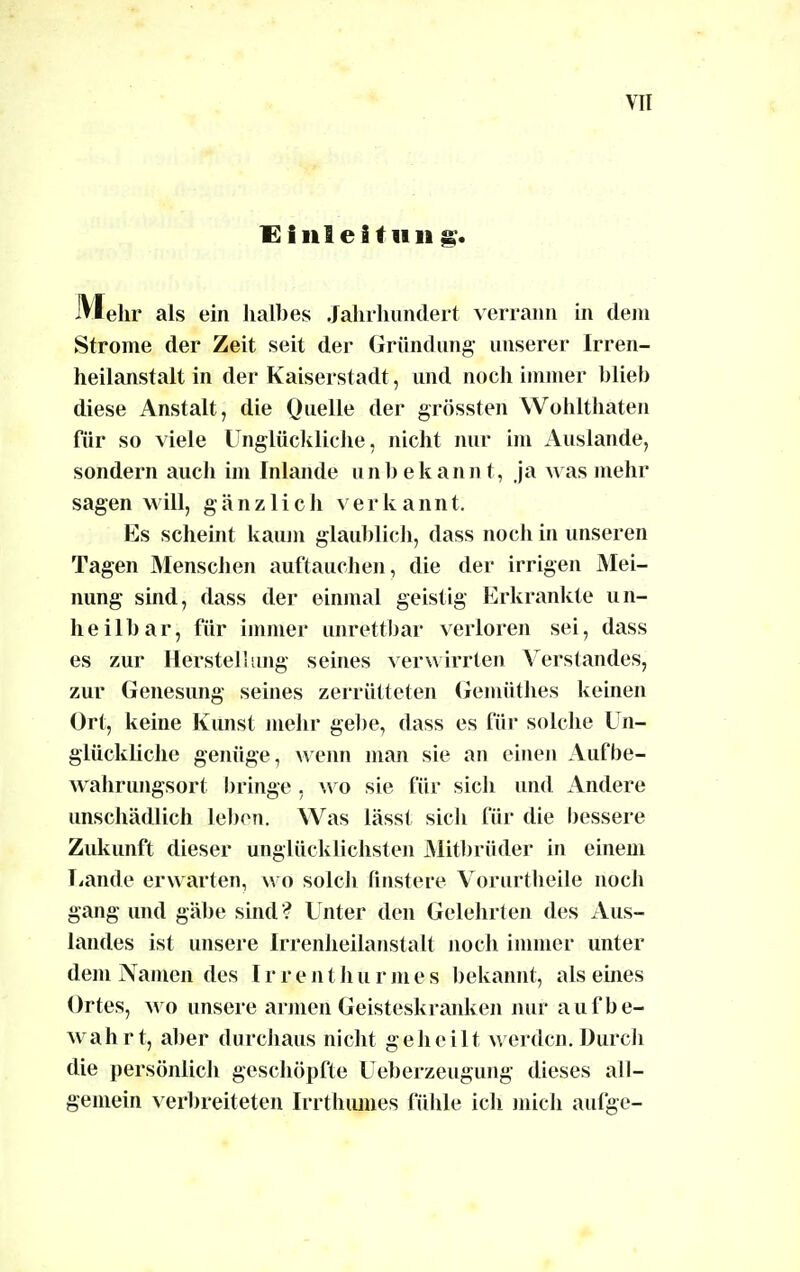 Di nie Hu ii g. Mehr als ein halbes Jahrhundert verrann in dem Strome der Zeit seit der Gründung unserer Irren- heilanstalt in der Kaiserstadt, und noch immer blieb diese Anstalt, die Quelle der grössten Wohlthaten für so viele Unglückliche, nicht nur im Auslande, sondern auch im Inlande unbekannt, ja was mehr sagen will, gänzlich verkannt. Es scheint kaum glaublich, dass noch in unseren Tagen Menschen auftauchen, die der irrigen Mei- nung sind, dass der einmal geistig Erkrankte un- heilbar, für immer unrettbar verloren sei, dass es zur Herstellung seines verwirrten Verstandes, zur Genesung seines zerrütteten Gemüthes keinen Ort, keine Kunst mehr gebe, dass es für solche Un- glückliche genüge, wenn man sie an einen Aufbe- wahrungsort bringe , wo sie für sich und Andere unschädlich leben. Was lässt sich für die bessere Zukunft dieser unglücklichsten Mitbrüder in einem Lande erwarten, wo solch finstere Vorurtheile noch gang und gäbe sind? Unter den Gelehrten des Aus- landes ist unsere Irrenheilanstalt noch immer unter dem Namen des Irrenthurmes bekannt, als eines Ortes, wo unsere armen Geisteskranken nur aufbe- wahrt, aber durchaus nicht geheilt werden. Durch die persönlich geschöpfte Ueberzeugung dieses all- gemein verbreiteten Irrthumes fühle ich mich aufge-