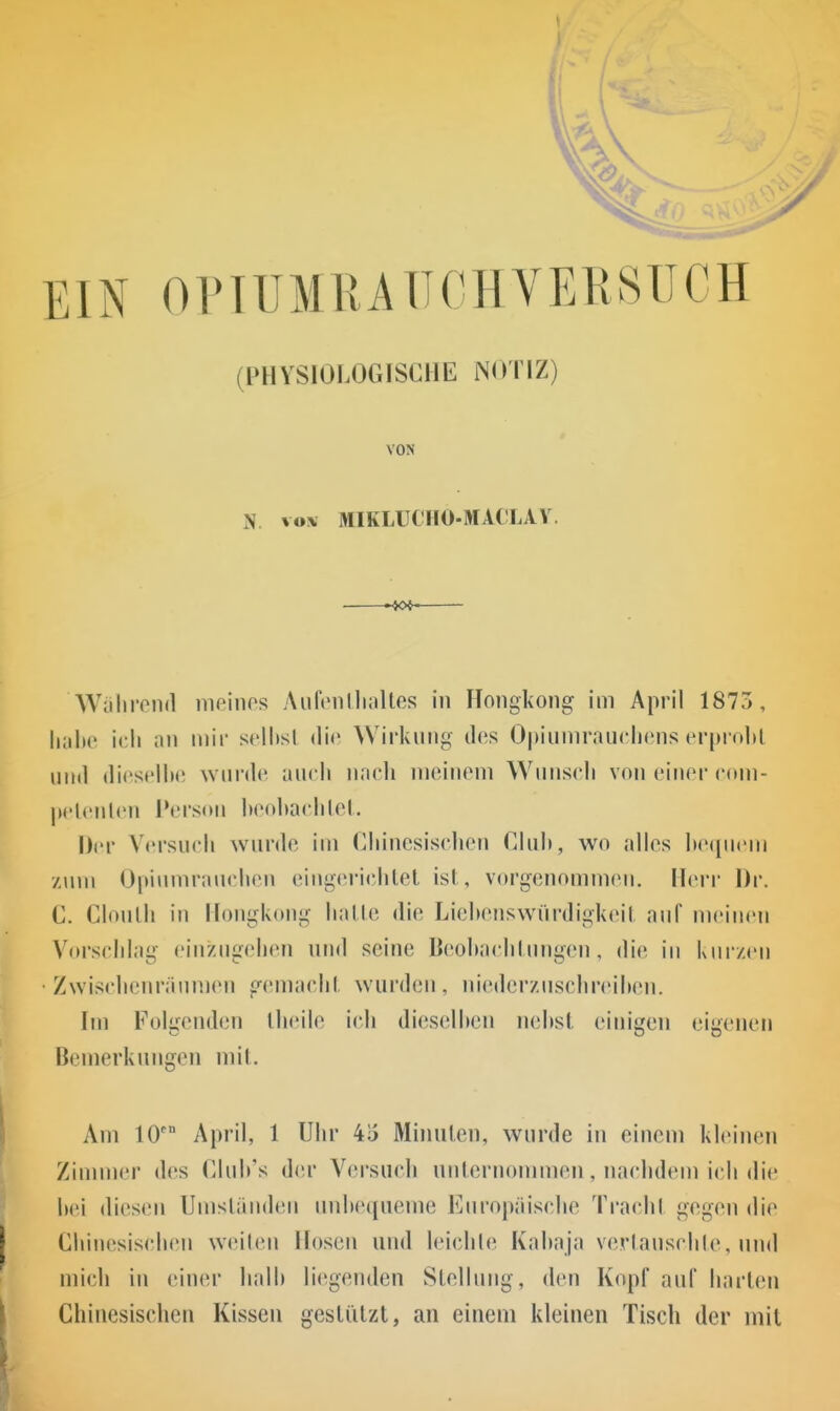 \ I (PHYSIOLOGISCHE NOTIZ) VON iN vox MIKLUCIIO-MACLAV. -4C*- Wühreiid iiioinos AufcnlluiUes in Hongkong im April 1873, IkiIic ich an mir sclhsl die Wirkung des Opiiimrauchcns crin obl iiiid diescIlM! wurde auch nadi meinem Wunsch von einer cuni- peleiilen Person heohachlel. Der Versuch wurde im Chinesischen Cluh, wo «illes hequem zum Opiumraiu'heu eiugei-ichlet isl, vorgenommen. Ileri Dr. C. Clonlh in Hongkong halle die Liehenswüi'digkeit auf meinen Vorschlag einzugehen und seine Deohachlungen, die in kurzeu Zwischenräumen g(Mnachl wurden, niedcrzuschreihen. Im Folgenden Iheile ich dieselhen nehst einigen eigenen Bemerkungen mit. Am lO' April, 1 Uhr 4i5 Minulen, wurde in einem kleinen Zimmer des Cluh's der Versuch unlernommen, nachdem ich die hei diesen Umsländen uuheciueme Europäische Tra('hl gegen die Chinesischen weileu Hosen und leichle Kahaja verlauschle, iind mich in einer lialh liegenden Slellung, den Kopf auf harten Chinesischen Kissen gestützt, an einem kleinen Tisch der mit