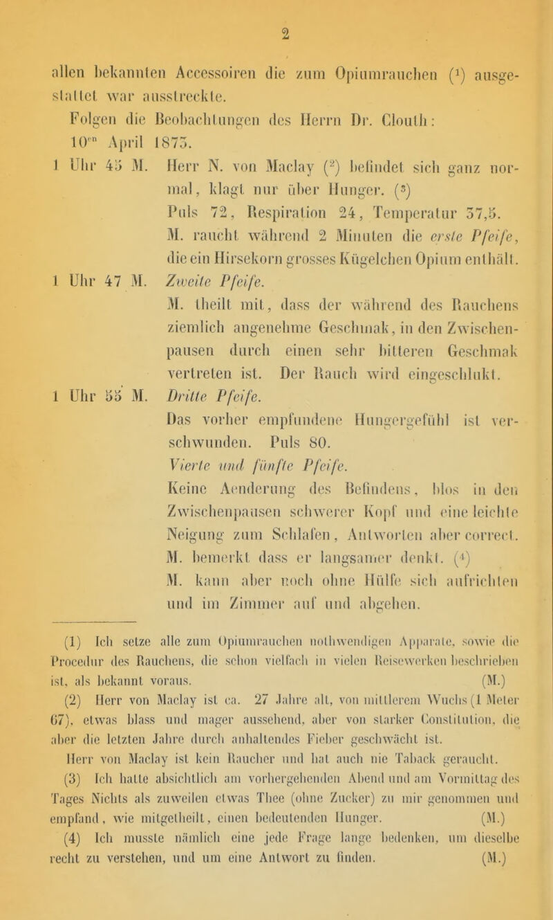 allen bekannlen Accessoiren die zum Opiiimrauclien (i) ausge- slallct war aiisslreckle. Folgen die ßeohaclilangen des Herrn Dr. Cloulh: 10' April 1875. 1 Uhr 45 M. Herr N. von Maclay (•^) lielindel sich ganz nor- mal, klagl. nur ülier Hunger, (s) Puls 72, Respiration 24, Temperatur 37,5. M. rauchI während 2 MiiuUen die erste Pfeife, die ein Hirsekorn grosses Kügelchen Opium enlhäll. 1 Uhr 47 M. Zweile Pfeife. M. Iheilt mit, dass der während des Rauchens ziemlich angenehme Geschinak, in den Zwischen- pausen durch einen sehr hilleren Geschmak vertreten ist. Der Rauch wird eingeschlukt. 1 Uhr 5o' M. Dritle Pfeife. Das vorher empfundene Hungei'gefiihl ist ver- schwunden. Puls 80. Vierte und fünfte Pfeife. Keine Acnderung des Befindens, hlds in den Zwischenpausen schwerer Kopf uud eine leichle Neigung zum Schlafen, Antworten ahercorrecl. M. hemerkt dass er langsanier denkl. (4) M. kami aher noch ohne Hülfe sich aufriclilen und im Zimmer auf tnid ahjjehen. (1) Icli setze alle zum Opiumrauchen iiolli\ven(lif!en Apparalc. sowie die Procediir des Raiieliens, die schon vielfacli in vielen Rcisewerken beschrieben ist, als ])ekannl voraus. (M.) (2) Herr von Maclay isl ea. 27 .lahre all, von minierem Wuchs (I Meier 07), etwas blass und mager aussehend, aber von siarker (lonslilulion, die aber die letzten Jahre durch anhallendes fi'ieber geschwächl isl. Herr von Maclay isl kein Raucher und Iial auch nie Taback i^crauchl. (3) Ich halle absichllicli am vorhergehenden Abend und am Vorniillag des Tages Nichts als zuweilen etwas Thee (ohne Zucker) zu mir genommen und empfand, wie milgelheilt, einen bedeutenden Hunger. (M.) (4) Ich mussle nämlich eine jede Frage lange bedenken, um dieselbe recht zu verstehen, und um eine Antwort zu finden. (M.)