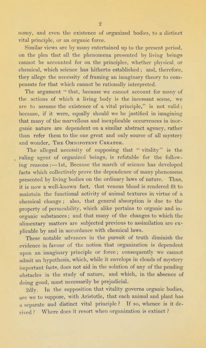 nomy, and even the existence of organized bodies, to a distinct vital principle, or an organic force. Similar views are by many entertained up to the present pei'iod, on the plea that all the phenomena presented by living beings cannot be accounted for on the principles, whether physical or chemical, which science has hitherto established ; and, therefore, they allege the necessity of framing an imaginary theory to com- pensate for that which cannot be rationally interpreted. The argument  that, because we cannot account for many of the actions of which a living body is the incessant scene, we are to assume the existence of a vital principle, is not valid ; because, if it were, equally should we be justified in imagining that many of the marvellous and inexplicable occurrences in inor- ganic nature are dependent on a similar abstract agency, rather than refer them to the one great and only source of all mystery and wonder. The Omnipotent Creator. The alleged necessity of supposing that  vitality is the ruling agent of organized beings, is refutable for the follow- ing reasons :—1st, Because the march of science has developed facts which collectively prove the dependence of many phenomena presented by living bodies on the ordinary laws of nature. Thus, it is now a well-known fact, that venous blood is rendered fit to maintain the functional activity of animal textures in virtue of a chemical change ; also, that general absorption is due to the property of permeability, which alike pertains to organic and in- organic substances; and that many of the changes to which the alimentary matters are subjected previous to assimilation are ex- plicable by and in accordance with chemical laws. These notable advances in the pursuit of truth diminish the evidence in favour of the notion that organization is dependent upon an imaginary principle or force; consequently we cannot admit an hypothesis, which, while it envelops in clouds of mystery important facts, does not aid in the solution of any of the pending obstacles in the study of nature, and which, in the absence of doing good, must necessarily be prejudicial. 2dly. In the supposition that vitality governs organic bodies, are we to suppose, with Aristotle, that each animal and plant has a separate and distinct vital principle ? If so, whence is it de- rived Where does it resort when organization is extinct ?