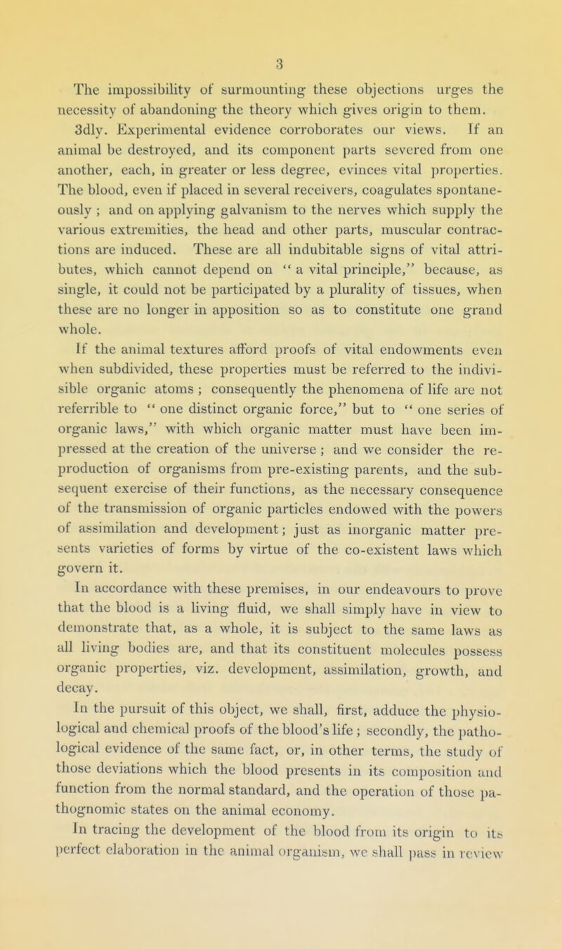 The impossibility of suraiuuntiug these objections urges the necessity of abandoning the theory which gives origin to them. 3dly. Experimental evidence corroborates our views. If an animal be destroyed, and its component parts severed from one another, each, in greater or less degree, evinces vital properties. The blood, even if placed in several receivers, coagulates spontane- ously ; and on applying galvanism to the nerves which supply the various extremities, the head and other parts, muscular contrac- tions are induced. These arc all indubitable signs of vital attri- butes, which cannot depend on a vital principle, because, as single, it could not be participated by a plurality of tissues, when these are no longer in apposition so as to constitute one grand whole. If the animal textures afibrd proofs of vital endowments even when subdivided, these properties must be referred to the indivi- sible organic atoms ; consequently the phenomena of life are not referrible to  one distinct organic force, but to  one series of organic laws, with which organic matter must have been im- pressed at the creation of the universe ; and we consider the re- production of organisms from pre-existing parents, and the sub- sequent exercise of their functions, as the necessary consequence of the transmission of organic particles endowed with the powers of assimilation and development; just as inorganic matter pre- sents varieties of forms by virtue of the co-existent laws which govern it. In accordance with these premises, in our endeavours to prove that the blood is a living fluid, we shall simply have in view to demonstrate that, as a whole, it is subject to the same laws as all living bodies are, and that its constituent molecules possess organic properties, viz. development, assimilation, growth, and decay. In the pursuit of this object, we shall, first, adduce the physio- logical and chemical proofs of the blood's life ; secondly, the jjatho- logical evidence of the same fact, or, in other terms, the study of those deviations which the blood presents in its composition and function from the normal standard, and the operation of those pa- thognomic states on the animal economy. In tracing the development of the blood from its origin to its. perfect elaboration in the animal organism, wc shall j)ass in review