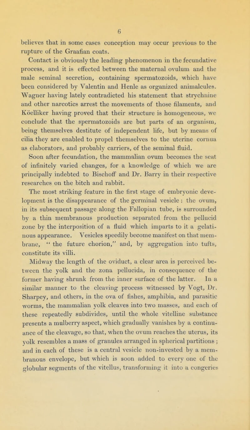 believes thiit in some cases conception may occur previous to the rupture of the Graafian coats. Contact is obviously the leading phenomenon in the fecundative process, and it is effected between the maternal ovulum and the male seminal secretion, containing spermatozoids, vi^hich have been considered by Valentin and Henle as organized animalcules. Wagner having lately contradicted his statement that strychnine and other narcotics arrest the movements of those filaments, and Koelliker having proved that their structure is homogeneous, we conclude that the spermatozoids are but parts of an organisnj, being themselves destitute of independent life, but by means of cilia they are enabled to propel themselves to the uterine cornuu as elaborators, and probably carriers, of the seminal fluid. Soon after fecundation, the mammalian ovum becomes the seat of infinitely varied changes, for a knowledge of which we are principally indebted to BischofF and Dr. Barry in their respective researches on the bitch and rabbit. The most striking feature in the first stage of embryonic deve- lopment is the disappearance of the germinal vesicle : the ovum, in its subsequent passage along the Fallopian tube, is surrounded by a thin membranous production separated from the pellucid zone by the interposition of a fluid which imparts to it a gelati- nous appearance. Vesicles speedily become manifest on that mem- brane,  the future chorion, and, by aggregation into tufts, constitute its villi. Midway the length of the oviduct, a clear area is perceived be- tween the yolk and the zona pellucida, in consequence of the former having shrunk from the inner surface of the latter. In a similar manner to the cleaving process witnessed by Vogt, Dr. Sharpey, and others, in the ova of fishes, amphibia, and parasitic worms, the mammalian yolk cleaves into two masses, and each of these repeatedly subdivides, until the whole vitelline substance presents a mulberry aspect, which gradually vanishes by a continu- ance of the cleavage, so that, when the ovum reaches the uterus, its yolk resembles a mass of granules arranged in spherical partitions ; and in each of these is a central vesicle non-invested by a mem- branous envelope, but which is soon added to every one of the globular segments of the vitellus, transforming it into a congeries