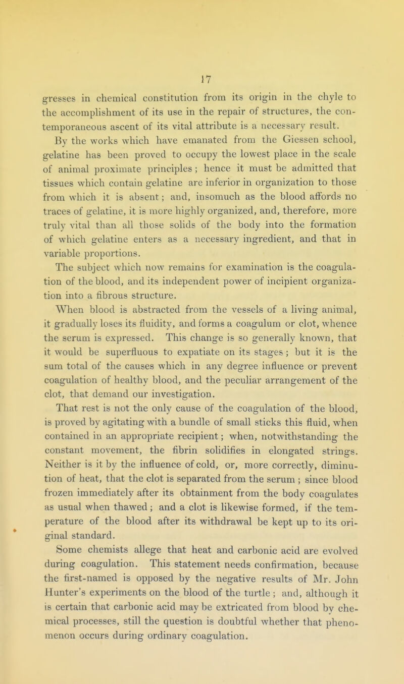 gresses in chemical constitution from its origin in the chyle to the accomplishment of its use in the repair of structures, the con- temporaneous ascent of its vital attribute is a necessary result. Bv the works which have emanated from the Giessen school, gelatine has been proved to occupy the lowest place in the scale of animal proximate principles ; hence it must be admitted that tissues which contain gelatine are inferior in organization to those from which it is absent; and, insomuch as the blood affords no traces of gelatine, it is more highly organized, and, therefore, more truly vital than all those solids of the body into the formation of which gelatine enters as a necessary ingredient, and that in variable proportions. The subject which now remains for examination is the coagula- tion of the blood, and its independent power of incipient organiza- tion into a fibrous structure. When blood is abstracted from the vessels of a living animal, it gradually loses its fluidity, and forms a coagulum or clot, whence the serum is expressed. This change is so generally known, that it would be superfluous to expatiate on its stages; but it is the sum total of the causes which in any degree influence or prevent coagulation of healthy blood, and the peculiar arrangement of the clot, that demand our investigation. That rest is not the only cause of the coagulation of the blood, is proved by agitating with a bundle of small sticks this fluid, when contained in an appropriate recipient; when, notwithstanding the constant movement, the fibrin solidifies in elongated strings. Neither is it by the influence of cold, or, more correctly, diminu- tion of heat, that the clot is separated from the serum ; since blood frozen immediately after its obtainment from the body coagulates as usual when thawed; and a clot is likewise formed, if the tem- perature of the blood after its withdrawal be kept up to its ori- ginal standard. Some chemists allege that heat and carbonic acid are evolved during coagulation. This statement needs confirmation, because the first-named is opposed by the negative results of Mr. John Hunter's experiments on the blood of the turtle ; and, although it is certain that carbonic acid may be extricated from blood by che- mical processes, still the question is doubtful whether that pheno- menon occurs during ordinary coagulation.