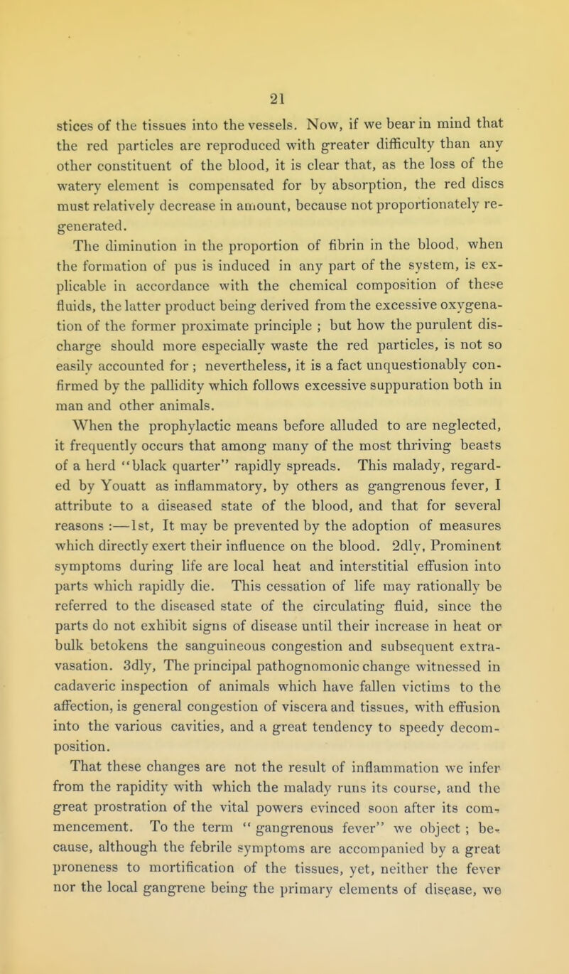 stices of the tissues into the vessels. Now, if we bear in mind that the red particles are reproduced with greater difficulty than any other constituent of the blood, it is clear that, as the loss of the watery element is compensated for by absorption, the red discs must relatively decrease in amount, because not proportionately re- generated. The diminution in the proportion of fibrin in the blood, when the formation of pus is induced in any part of the system, is ex- plicable in accordance with the chemical composition of these fluids, the latter product being derived from the excessive oxygena- tion of the former proximate principle ; but how the purulent dis- charge should more especially waste the red particles, is not so easily accounted for ; nevertheless, it is a fact unquestionably con- firmed by the pallidity which follows excessive suppuration both in man and other animals. When the prophylactic means before alluded to are neglected, it frequently occurs that among many of the most thriving beasts of a herd black quarter rapidly spreads. This malady, regard- ed by Youatt as inflammatory, by others as gangrenous fever, I attribute to a diseased state of the blood, and that for several reasons :—1st, It may be prevented by the adoption of measures which directly exert their influence on the blood. 2dly, Prominent symptoms during life are local heat and interstitial efi^usion into parts which rapidly die. This cessation of life may rationally be referred to the diseased state of the circulating fluid, since the parts do not exhibit signs of disease until their increase in heat or bulk betokens the sanguineous congestion and subsequent extra- vasation. 3dly, The principal pathognomonic change witnessed in cadaveric inspection of animals which have fallen victims to the afifection, is general congestion of viscera and tissues, with effusion into the various cavities, and a great tendency to speedy decom- position. That these changes are not the result of inflammation we infer from the rapidity with which the malady runs its course, and the great prostration of the vital powers evinced soon after its com- mencement. To the term  gangrenous fever we object ; be- cause, although the febrile symptoms are accompanied by a great proneness to mortification of the tissues, yet, neither the fever nor the local gangrene being the primary elements of disease, we