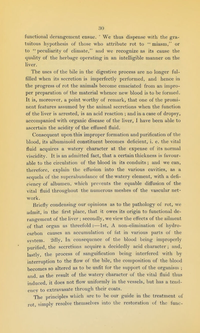 functional derangement ensue.  We thus dispense with the gra- tuitous hypothesis of those who attribute rot to  miasm, or to  pecuharity of cHmate, and we recognize as its cause the quaUty of the lierbage operating in an intelligible manner on the liver. The uses of the bile in the digestive process are no longer ful- filled when its secretion is imperfectly performed, and hence in the progress of rot the animals become emaciated from an impro- per preparation of the material whence new blood is to be formed. It is, moreover, a point worthy of remark, that one of the promi- nent features assumed by the animal secretions when the function of the liver is arrested, is an acid reaction ; and in a case of dropsy, accompanied with organic disease of the liver, I have been able to ascertain the acidity of the effused fluid. Consequent upon this improper formation and purification of the blood, its albuminoid constituent becomes deficient, i. e. the vital fluid acquires a watery character at the expense of its normal viscidity. It is an admitted fact, that a certain thickness is favour- able to the circulation of the blood in its conduits ; and we can, therefore, explain the effusion into the various cavities, as a sequela of the superabundance of the watery element, with a defi- ciency of albumen, which prevents the equable diffusion of the vital fluid throughout the numerous meshes of the vascular net- work. Briefly condensing our opinions as to the pathology of rot, we admit, in the first place, that it owes its origin to functional de- rangement of the liver ; secondly, we view the effects of the ailment of that organ as threefold :—1st, A non-elimination of hydro- carbon causes an accumulation of fat in various parts of the system. 2dly, In consequence of the blood being improperly purified, the secretions acquire a decidedly acid character; and, lastlv, the process of sanguification being interfered with by interruption to the flow of the bile, the composition of the blood becomes so altered as to be unfit for the support of the organism ; and. as the result of the watery character of the vital fluid thus induced, it does not flow uniformly in the vessels, but has a tend- ency to extravasate through their coats. The principles which are to be our guide in the treatment of rot, simply resolve themselves into the restoration of the func-