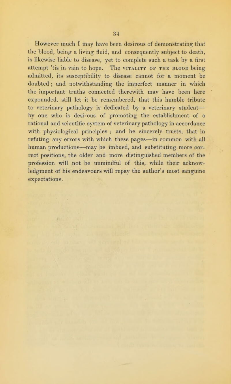 However much I may have been desirous of demonstrating that the blood, being a living fluid, and consequently subject to death, is likewise liable to disease, yet to complete such a task by a first attempt 'tis in vain to hope. The vitality of the blood being admitted, its susceptibility to disease cannot for a moment be doubted ; and notwithstanding the imperfect manner in which the important truths connected therewith may have been here expounded, still let it be remembered, that this humble tribute to veterinary pathology is dedicated by a veterinary student— by one who is desirous of promoting the establishment of a rational and scientific system of veterinary pathology in accordance with physiological principles ; and he sincerely trusts, that in refuting any errors with which these pages—in common with all human productions—may be imbued, and substituting more cor- rect positions, the older and more distinguished members of the profession will not be unmindful of this, while their acknow- ledgment of his endeavours will repay the author's most sanguine expectations.