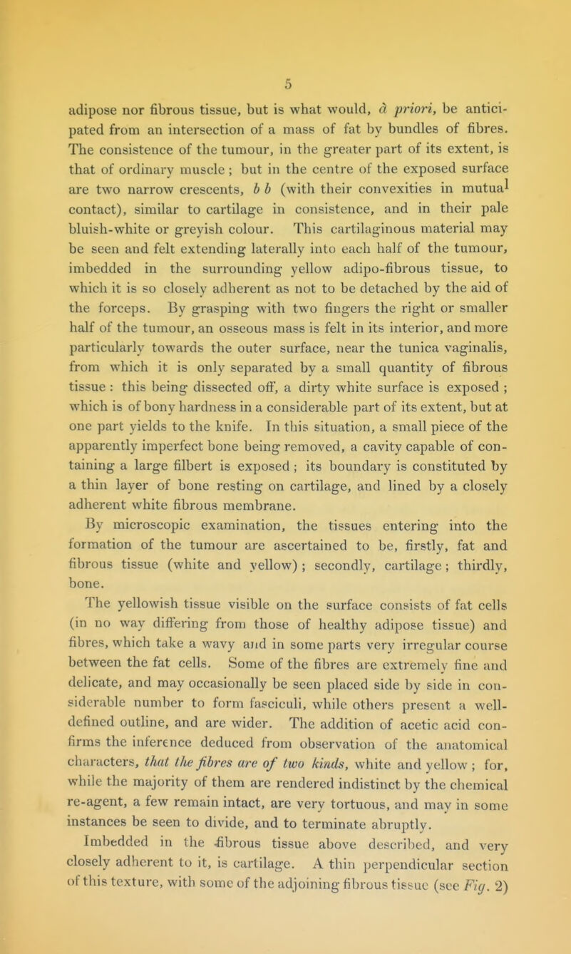 adipose nor fibrous tissue, but is what would, d priori, be antici- pated from an intersection of a mass of fat by bundles of fibres. The consistence of the tumour, in the greater part of its extent, is that of ordinary muscle ; but in the centre of the exposed surface are two narrow crescents, b b (with their convexities in mutual contact), similar to cartilage in consistence, and in their pale bluish-white or greyish colour. This cartilaginous material may be seen and felt extending laterally into each half of the tumour, imbedded in the surrounding yellow adipo-fibrous tissue, to which it is so closely adherent as not to be detached by the aid of the forceps. By grasping with two fingers the right or smaller half of the tumour, an osseous mass is felt in its interior, and more particularly towards the outer surface, near the tunica vaginalis, from which it is only separated by a small quantity of fibrous tissue : this being dissected oft, a dirty white surface is exposed ; which is of bony hardness in a considerable part of its extent, but at one part yields to the knife. In this situaticm, a small piece of the apparently imperfect bone being removed, a cavity capable of con- taining a large filbert is exposed ; its boundary is constituted by a thin layer of bone resting on cartilage, and lined by a closely adherent white fibrous membrane. By microscopic examination, the tissues entering into the formation of the tumour are ascertained to be, firstly, fat and fibrous tissue (white and yellow) ; secondly, cartilage; thirdly, bone. The yellowish tissue visible on the surface consists of fat cells (in no way differing from those of healthy adipose tissue) and fibres, which take a wavy and in some parts very irregular course between the fat cells. Some of the fibres are extremely fine and delicate, and may occasionally be seen placed side by side in con- siderable number to form fasciculi, while others present a well- defined outline, and are wider. The addition of acetic acid con- firms the inference deduced from observation of the anatomical characters, that the fibres are of two kinds, white and yellow ; for, while the majority of them are rendered indistinct by the chemical re-agent, a few remain intact, are very tortuous, and may in some instances be seen to divide, and to terminate abruptly. Imbedded in the fibrous tissue above described, and very closely adherent to it, is cartilage. A thin perpendicular section of this texture, with some of the adjoining fibrous tissue (see Fiy. 2)