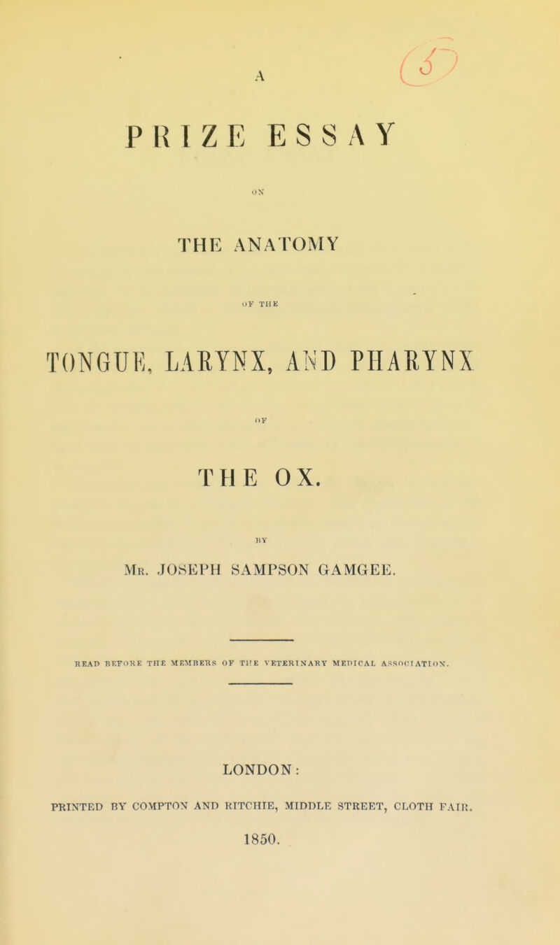 A PRIZE ESSAY THE ANATOMY OF THE TONGUK, LARYNX, AND PHARYNX THE OX. Mu. JOSEPH SAMPSON GAMGEE. READ nr-FOKE THE MEMREKS OF THE VETERINARY MEHICAL ASSOCIATION'. LONDON: PRINTED nv COMPTON AND RITCHIE, MIDDLE STREET, CLOTH FAIK. 1850.