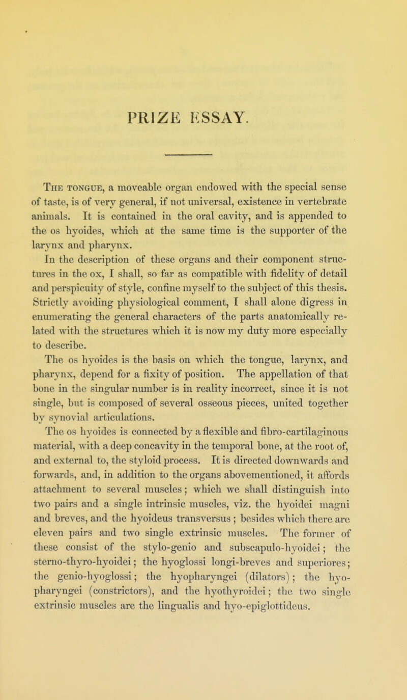 PRIZE KSSAY. The tongue, a moveable organ endowed with the special sense of taste, is of very general, if not universal, existence in vertebrate animals. It is contained in the oral cavity, and is appended to the OS hyoides, which at the same time is the supporter of the larynx and pharynx. In the description of these organs and their component struc- tures in the ox, I shall, so far as compatible with fidelity of detail and perspicuity of style, confine myself to the subject of this thesis. Strictly avoiding physiological comment, I shall alone digress in enumerating the general characters of the parts anatomically re- lated with the structures which it is now my duty more especially to describe. The OS hyoides is the basis on which the tongue, larynx, and pharynx, depend for a fixity of position. The appellation of that b(me in the singidar number is in reality incoiTCct, since it is not single, but is composed of several osseous pieces, united together by synovial ai-ticulations. The OS hyoides is connected by a flexible and fibro-cartilaginous material, with a deep concavity in the tempoi'al bone, at the root of, and external to, the styloid process. It is directed downAvards and forwards, and, in addition to the organs abovementioncd, it affords attachment to several muscles; which we shall distingiiish into two pairs and a single intrinsic muscles, viz. the hyoidei magni and breves, and the hyoideus transversus ; besides which there arc eleven pairs and two single extrinsic muscles. The former of these consist of the stylo-genio and subscapulo-hyoidei; the sterao-thyro-hyoidei; the hyoglossi longi-breves and superiores; the genio-hyoglossi; the hyopharyngei (dilators); the hyo- pharyngei (constrictoi-s), and the hyothyroidei; the two single extrinsic muscles are the lingualis and hyo-epiglottideus.