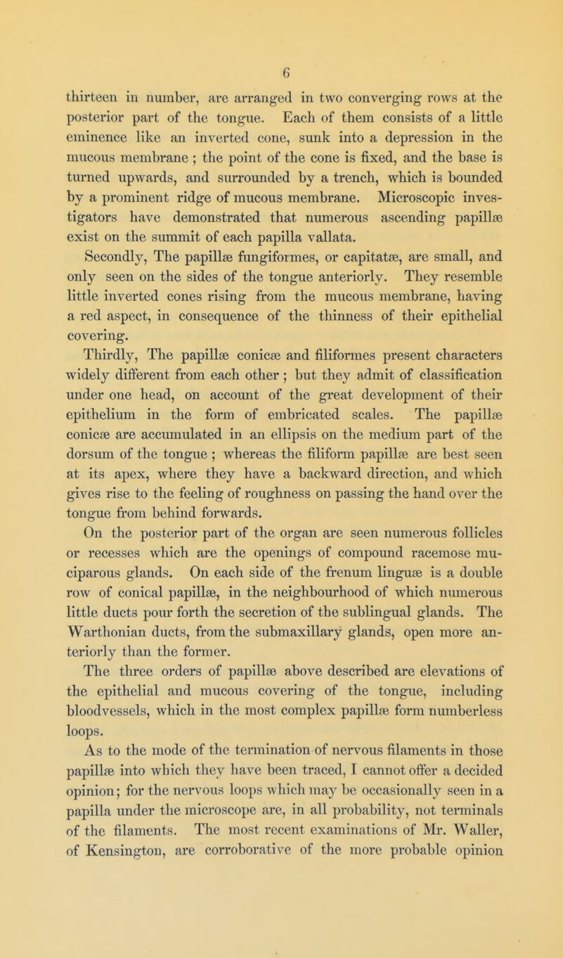 thirteen in number, are arranged in two converging rows at the postei'ior part of the tongue. Each of them consists of a little eminence like an inverted cone, sunk into a depression in the mucous membrane ; the point of the cone is fixed, and the base is turned upwards, and sun*ounded by a trench, which is bounded by a prominent ridge of mucous membrane. Microscopic inves- tigators have demonstrated that numerous ascending papillse exist on the summit of each papilla vallata. Secondly, The papillae fimgiformes, or capitatse, are small, and only seen on the sides of the tongue anteriorly. They resemble little inverted cones rising from the mucous membrane, having a red aspect, in consequence of the thinness of their epithelial covering. Thirdly, The papillse conicse and filiformes present characters widely different from each other ; but they admit of classification under one head, on account of the gi-eat development of their epithelium in the form of embricated scales. The papillse conicse are accumulated in an ellipsis on the medium part of the dorsum of the tongue ; whereas the filiform papillse are best seen at its apex, where they have a backward direction, and which gives rise to the feeling of roughness on passing the hand over the tongue fi'om behind forwards. On the posterior part of the organ are seen numerous follicles or recesses which are the openings of compound racemose mu- ciparous glands. On each side of the frenum linguse is a double row of conical papillse, in the neighbourhood of which numerous little ducts pour forth the secretion of the sublingual glands. The Warthonian ducts, from the submaxillary glands, open more an- teriorly than the former. The three orders of papillse above described are elevations of the epithelial and mucous covering of the tongue, including bloodvessels, which in the most complex papillse form numberless loops. As to the mode of the termination of nervous filaments in those papillse into which they have been traced, I cannot offer a decided opinion; for the nervous loops which may be occasionally seen in a papilla under the microscope are, in all probability, not terminals of the filaments. The most i-ecent examinations of Mr. Waller, of Kensington, are corroborative of the more pi*obable opinion