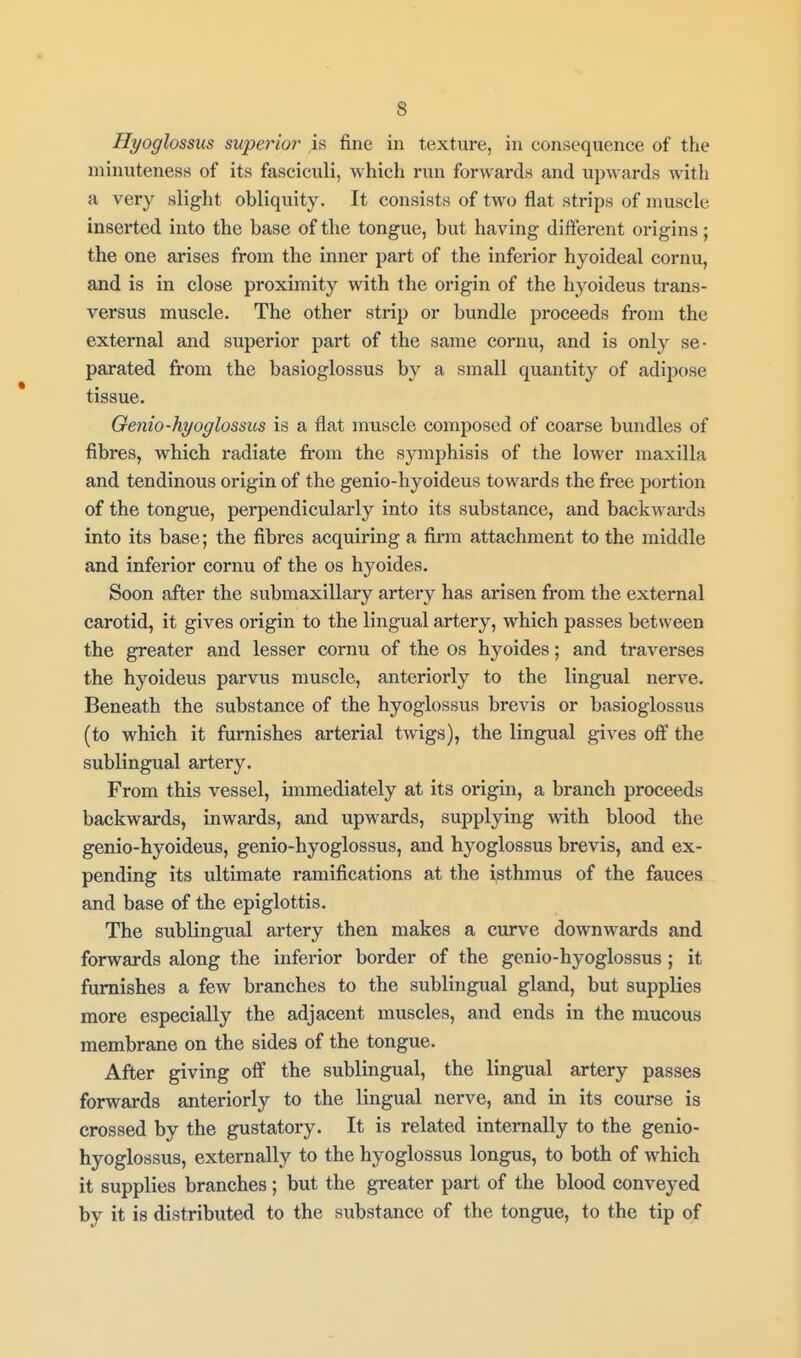 Hyoglossus superior is fine in texture, in consequence of the minuteness of its fasciculi, which run forwards and upwards with a very slight obliquity. It consists of two flat strips of muscle inserted into the base of the tongue, but having different origins; the one arises from the inner part of the inferior hyoideal cornu, and is in close proximity with the origin of the hyoideus trans- versus muscle. The other strip or bundle proceeds from the external and superior part of the same cornu, and is only se- parated from the basioglossus by a small quantity of adipose tissue. Oenio-hyoglossm is a flat muscle composed of coarse bundles of fibres, which radiate from the symphisis of the lower maxilla and tendinous origin of the genio-hyoideus towards the free portion of the tongue, perpendicularly into its substance, and backwards into its base; the fibi'es acquiring a firm attachment to the middle and inferior cornu of the os hyoides. Soon after the submaxillary artery has ai'isen from the external carotid, it gives origin to the lingual artery, which passes between the greater and lesser cornu of the os hyoides; and traverses the hyoideus parvus muscle, anteriorly to the lingual nerve. Beneath the substance of the hyoglossus brevis or basioglossus (to which it furnishes arterial twigs), the lingual gives off the sublingual artery. From this vessel, immediately at its origin, a branch proceeds backwards, inwards, and upwards, supplying with blood the genio-hyoideus, genio-hyoglossus, and hyoglossus brevis, and ex- pending its ultimate ramifications at the isthmus of the fauces and base of the epiglottis. The sublingual artery then makes a curve downwards and forwards along the inferior border of the genio-hyoglossus ; it furnishes a few branches to the sublingual gland, but supplies more especially the adjacent muscles, and ends in the mucous membrane on the sides of the tongue. After giving off the sublingual, the lingual artery passes forwards anteriorly to the lingual nerve, and in its course is crossed by the gustatory. It is related internally to the genio- hyoglossus, externally to the hyoglossus longus, to both of which it supplies branches; but the greater part of the blood conveyed by it is distributed to the substance of the tongue, to the tip of