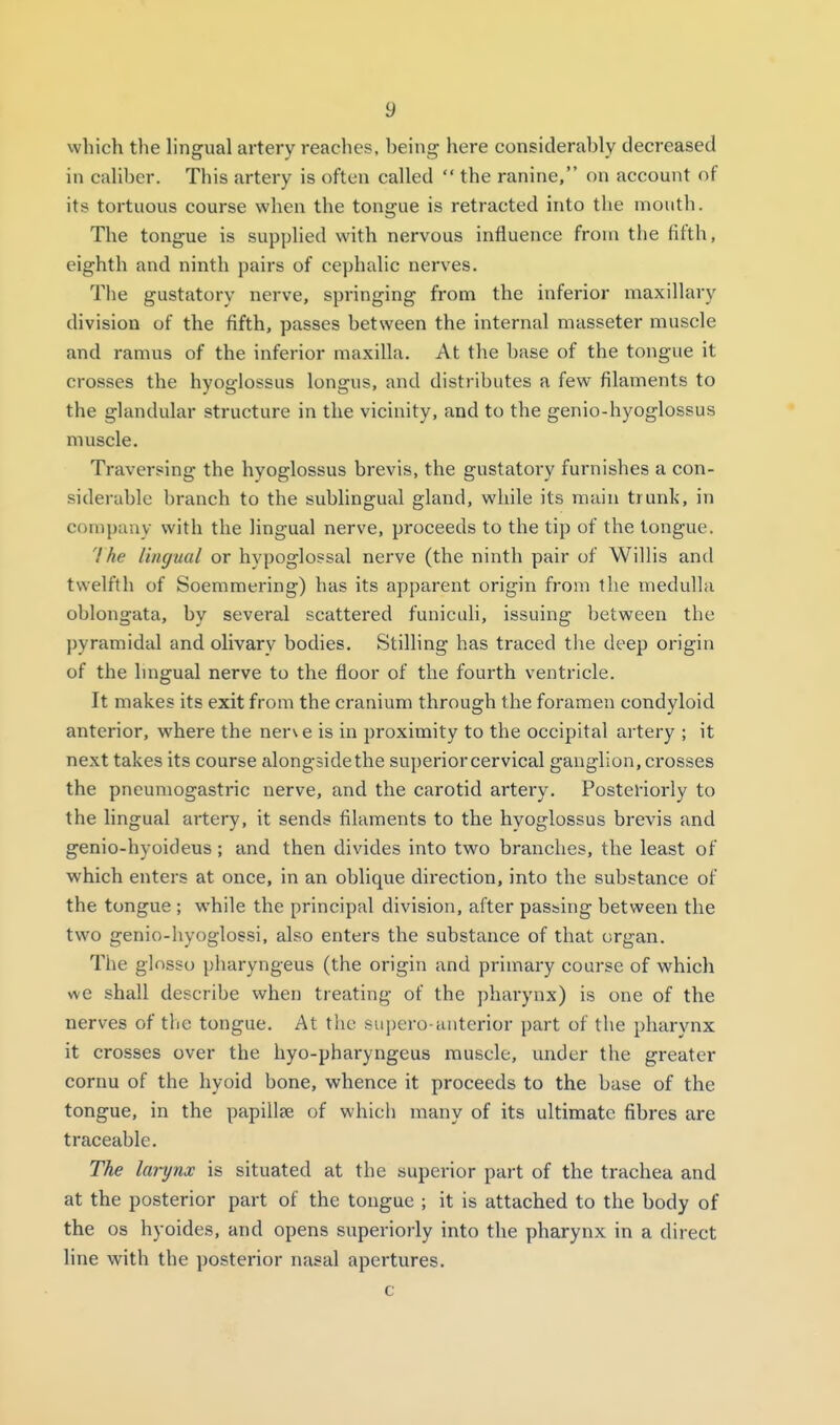 which the lingual artery reaches, being here considerably decreased in caliber. This artery is often called  the ranine, on account of its tortuous course when the tongue is retracted into the mouth. The tongue is supplied with nervous influence from the fifth, eighth and ninth pairs of cephalic nerves. The gustatory nerve, springing from the inferior maxillary division of the fifth, passes between the internal masseter muscle and ramus of the inferior maxilla. At the base of the tongue it crosses the hyoglossus longus, and distributes a few filaments to the glandular structure in the vicinity, and to the genio-hyoglossus muscle. Traversing the hyoglossus brevis, the gustatoi'y furnishes a con- siderable branch to the sublingual gland, while its main trunk, in company with the lingual nerve, proceeds to the tip of the tongue. Ihe lingual or hypoglossal nerve (the ninth pair of Willis and twelfth of Soemmering) has its apparent origin from the medulla oblongata, by several scattered funicLdi, issuing between the pyramidal and olivary bodies. Stilling has traced the deep origin of the lingual nerve to the floor of the fourth ventricle. It makes its exit from the cranium through the foramen condyloid anterior, where the ner\ e is in proximity to the occipital artery ; it next takes its course alongside the superior cervical ganglion, crosses the pneumogastric nerve, and the carotid artery. Posteriorly to the lingual artery, it sends filaments to the hyoglossus brevis and genio-hyoideus; and then divides into two branches, the least of which enters at once, in an oblique direction, into the substance of the tongue ; while the principal division, after passing between the two genio-hyoglossi, also enters the substance of that organ. The ginsso pharyngeus (the origin and primary course of which we shall describe when treating of the pharynx) is one of the nerves of the tongue. At the supero-anterior part of the pharynx it crosses over the hyo-pharyngeus muscle, under the greater cornu of the hyoid bone, whence it proceeds to the base of the tongue, in the papillae of which many of its ultimate fibres are traceable. The larynx is situated at the superior part of the trachea and at the posterior part of the tongue ; it is attached to the body of the OS hyoides, and opens superiorly into the pharynx in a direct Hne with the posterior nasal apertures. c