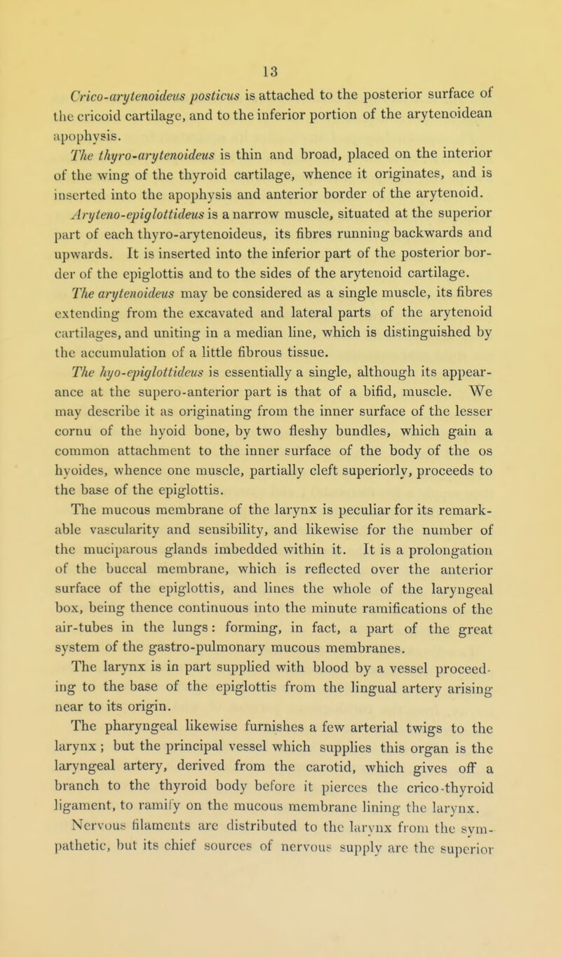 Crico-arytenoidevs posticus is attached to the posterior surface of the cricoid cartilage, and to the inferior portion of the arytenoidean apophysis. The thyro-arytenoideus is thin and broad, placed on the interior of the wing of the thyroid cartilage, whence it originates, and is inserted into the apophysis and anterior border of the arytenoid, Aryteno-epiglottidens is a narrow muscle, situated at the superior part of each thyro-arytenoideus, its fibres running backwards and upwards. It is inserted into the inferior part of the posterior bor- der of the epiglottis and to the sides of the arytenoid cartilage. The arytenoideus may be considered as a single muscle, its fibres extending from the excavated and lateral parts of the arytenoid cartilages, and uniting in a median line, which is distinguished by the accumulation of a little fibrous tissue. The hyo-epiglottideus is essentially a single, although its appear- ance at the supero-anterior part is that of a bifid, muscle. We may describe it as originating from the inner surface of the lesser cornu of the hyoid bone, by two fleshy bundles, which gain a common attachment to the inner surface of the body of the os hyoides, whence one muscle, partially cleft superiorly, proceeds to the base of the epiglottis. Tlie mucous membrane of the larynx is peculiar for its remark- able vascularity and sensibility, and likewise for the number of the muciparous glands imbedded within it. It is a prolongation of the buccal membrane, which is reflected over the anterior surface of the epiglottis, and lines the whole of the laryngeal box, being thence continuous into the minute ramifications of the air-tubes in the lungs: forming, in fact, a part of the great system of the gastro-pulmonary mucous membranes. The larynx is in part supphed with blood by a vessel proceed- ing to the base of the epiglottis from the lingual artery arising near to its origin. The pharyngeal likewise furnishes a few arterial twigs to the larynx ; but the principal vessel which supplies this organ is the laryngeal artery, derived from the carotid, which gives ofi a branch to the thyroid body before it pierces the crico-thyroid ligament, to ramify on the mucous membrane lining the larynx. Nervous; filaments are distributed to the lurvnx from the svm- pathetic, l)ut its chief sources of nervous supply are the superior