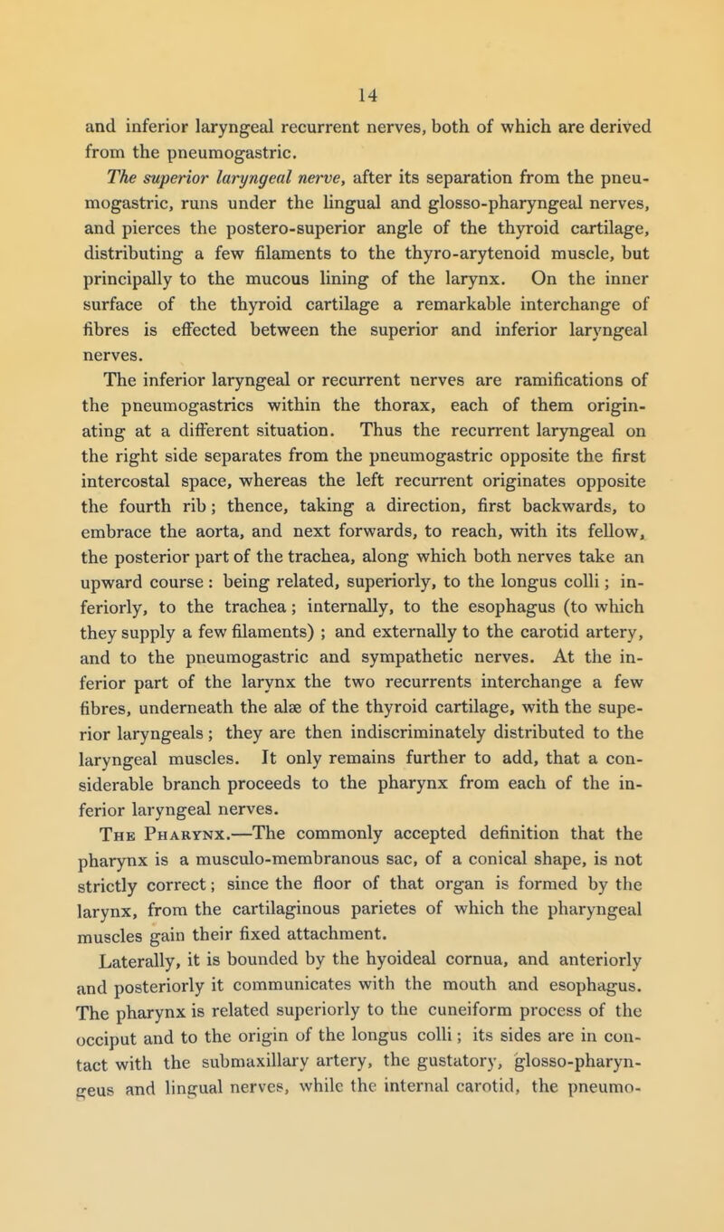 and inferior laryngeal recurrent nerves, both of which are derived from the pneumogastric. The superior laryngeal nerve, after its separation from the pneu- mogastric, runs under the lingual and glosso-pharyngeal nerves, and pierces the postero-superior angle of the thyroid cartilage, distributing a few filaments to the thyro-arytenoid muscle, but principally to the mucous lining of the larynx. On the inner surface of the thyroid cartilage a remarkable interchange of fibres is eff'ected between the superior and inferior laryngeal nerves. The inferior laryngeal or recurrent nerves are ramifications of the pneumogastries within the thorax, each of them origin- ating at a different situation. Thus the recurrent laryngeal on the right side separates from the pneumogastric opposite the first intercostal space, whereas the left recurrent originates opposite the fourth rib; thence, taking a direction, first backwards, to embrace the aorta, and next forwards, to reach, with its fellow^ the posterior part of the trachea, along which both nerves take an upward course : being related, superiorly, to the longus colli; in- feriorly, to the trachea; internally, to the esophagus (to which they supply a few filaments) ; and externally to the carotid artery, and to the pneumogastric and sympathetic nerves. At the in- ferior part of the larynx the two recurrents interchange a few fibres, underneath the alae of the thyroid cartilage, with the supe- rior laryngeals; they are then indiscriminately distributed to the laryngeal muscles. It only remains further to add, that a con- siderable branch proceeds to the pharynx from each of the in- ferior laryngeal nerves. The Pharynx.—The commonly accepted definition that the pharynx is a musculo-membranous sac, of a conical shape, is not strictly correct; since the floor of that organ is formed by the larynx, from the cartilaginous parietes of which the pharyngeal muscles gain their fixed attachment. Laterally, it is bounded by the hyoideal cornua, and anteriorly and posteriorly it communicates with the mouth and esophagus. The pharynx is related superiorly to the cuneiform process of the occiput and to the origin of the longus colli; its sides are in con- tact with the submaxillary artery, the gustatory, glosso-pharyn- geus and lingual nerves, while the internal carotid, the pneumo-