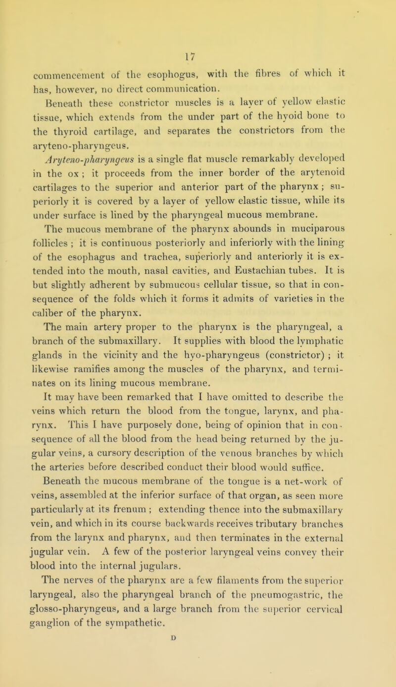 commencement of the esophogus, with the fibres of which it has, however, no direct communication. Beneath these constrictor muscles is u layer of yellow elastic tissue, which extends from the under part of the hyoid bone to the thyroid cartilage, and separates the constrictors from tlie ar)'teno-pharyngcus. Aryteno-pharyngevs is a single flat muscle remarkably developed in the ox ; it proceeds from the inner border of the arytenoid cartilages to the superior and anterior part of the pharynx ; su- periorly it is covered by a layer of yellow elastic tissue, while its under surface is lined by the pharyngeal mucous membrane. The mucous membrane of the pharynx abounds in muciparous follicles ; it is continuous posteriorly and inferiorly with the hning of the esophagus and trachea, superiorly and anteriorly it is ex- tended into the mouth, nasal cavities, and Eustachian tubes. It is but slightly adherent by submucous cellular tissue, so that in con- sequence of the folds which it forms it admits of varieties in the caliber of the pharynx. The main artery proper to the pharynx is the pharytigeal, a branch of the submaxillary. It supplies with blood the lymphatic glands in the vicinity and the hyo-pharyngeus (constrictor) ; it hkewise ramifies among the muscles of the pharynx, and termi- nates on its lining mucous membrane. It may have been remarked that I have omitted to describe the veins which return the blood from the tongue, larynx, and pha- rynx. This I have purposely done, being of opinion that in con- sequence of all the blood from the head being returned by the ju- gular veins, a cursory description of the venous branches by w'iiich the arteries before described conduct their blood would suffice. Beneath the mucous membrane of the tongue is a net-work of veins, assembled at the inferior surface of that organ, as seen more particularly at its frenum ; extending thence into the submaxillary vein, and which in its course backwards receives tributary branches from the larynx and pharynx, and then terminates in the external jugular vein. A few of the posterior laryngeal veins convev their blood into the internal jugulars. The nerves of the pharynx are a few filaments from the superior laryngeal, also the pharyngeal branch of the pneumogastric, the glosso-pharyngeus, and a large branch from the superior cervical ganglion of the sympathetic. u