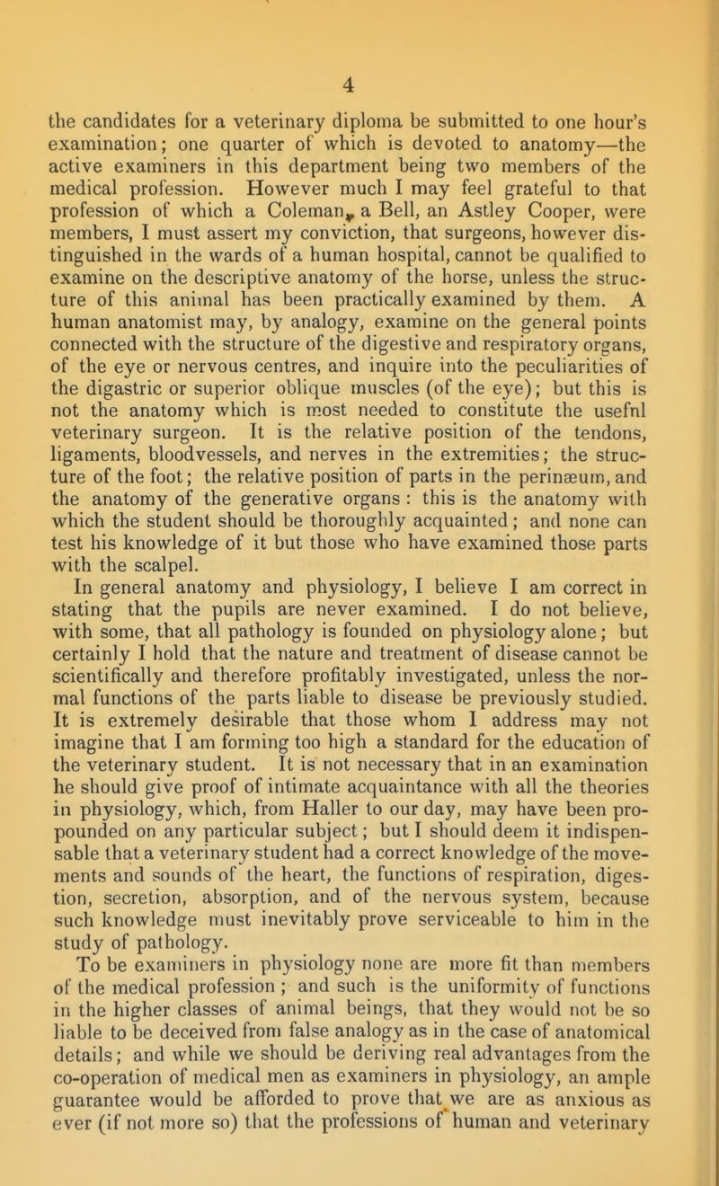 the candidates for a veterinary diploma be submitted to one hoar's examination; one quarter of which is devoted to anatomy—the active examiners in this department being two members of the medical profession. However much I may feel grateful to that profession of which a Coleman^ a Bell, an Astley Cooper, were members, I must assert my conviction, that surgeons, however dis- tinguished in the wards of a human hospital, cannot be qualified to examine on the descriptive anatomy of the horse, unless the struc- ture of this animal has been practically examined by them. A human anatomist may, by analogy, examine on the general points connected with the structure of the digestive and respiratory organs, of the eye or nervous centres, and inquire into the peculiarities of the digastric or superior oblique muscles (of the eye); but this is not the anatomy which is most needed to constitute the usefnl veterinary surgeon. It is the relative position of the tendons, ligaments, bloodvessels, and nerves in the extremities; the struc- ture of the foot; the relative position of parts in the perinseum, and the anatomy of the generative organs : this is the anatomy with which the student should be thoroughly acquainted; and none can test his knowledge of it but those who have examined those parts with the scalpel. In general anatomy and physiology, I believe I am correct in stating that the pupils are never examined. I do not believe, with some, that all pathology is founded on physiology alone ; but certainly I hold that the nature and treatment of disease cannot be scientifically and therefore profitably investigated, unless the nor- mal functions of the parts liable to disease be previously studied. It is extremely desirable that those whom I address may not imagine that I am forming too high a standard for the education of the veterinary student. It is not necessary that in an examination he should give proof of intimate acquaintance with all the theories in physiology, which, from Haller to our day, may have been pro- pounded on any particular subject; but I should deem it indispen- sable that a veterinary student had a correct knowledge of the move- ments and sounds of the heart, the functions of respiration, diges- tion, secretion, absorption, and of the nervous system, because such knowledge must inevitably prove serviceable to him in the study of pathology. To be examiners in physiology none are more fit than members of the medical profession ; and such is the uniformity of functions in the higher classes of animal beings, that they would not be so liable to be deceived fronj false analogy as in the case of anatomical details; and while we should be deriving real advantages from the co-operation of medical men as examiners in physiology, an ample guarantee would be afforded to prove that we are as anxious as ever (if not more so) that the professions of human and veterinary