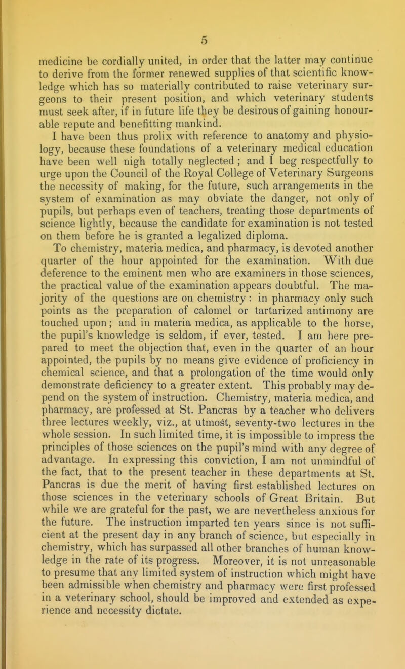 medicine be cordially united, in order that the latter may continue to derive from the former renewed supplies of that scientific know- ledge which has so materially contributed to raise veterinary sur- geons to their present position, and which veterinary students must seek after, if in future life they be desirous of gaining honour- able repute and benefitting mankind. I have been thus prolix with reference to anatomy and physio- logy, because these foundations of a veterinary medical education have been well nigh totally neglected; and I beg respectfully to urge upon the Council of the Royal College of Veterinary Surgeons the necessity of making, for the future, such arrangements in the system of examination as may obviate the danger, not only of pupils, but perhaps even of teachers, treating those departments of science lightly, because the candidate for examination is not tested on them before he is granted a legalized diploma. To chemistry, materia medica, and pharmacy, is devoted another quarter of the hour appointed for the examination. With due deference to the eminent men who are examiners in those sciences, the practical value of the examination appears doubtful. The ma- jority of the questions are on chemistry : in pharmacy only such points as the preparation of calomel or tartarized antimony are touched upon; and in materia medica, as applicable to the horse, the pupil's knowledge is seldom, if ever, tested. I am here pre- pared to meet the objection that, even in the quarter of an hour appointed, the pupils by no means give evidence of proficiency in chemical science, and that a prolongation of the time would only demonstrate deficiency to a greater extent. This probably may de- pend on the system of instruction. Chemistry, materia medica, and pharmacy, are professed at St. Pancras by a teacher who delivers three lectures weekly, viz., at utmost, seventy-two lectures in the whole session. In such limited time, it is impossible to impress the principles of those sciences on the pupil's mind with any degree of advantage. In expressing this conviction, I am not unmindful of the fact, that to the present teacher in these departments at St. Pancras is due the merit of having first established lectures on those sciences in the veterinary schools of Great Britain. But while we are grateful for the past, we are nevertheless anxious for the future. The instruction imparted ten years since is not suffi- cient at the present day in any branch of science, but especially in chemistry, which has surpassed all other branches of human know- ledge in the rate of its progress. Moreover, it is not unreasonable to presume that any limited system of instruction which might have been admissible when chemistry and pharmacy were first professed in a veterinary school, should be improved and extended as expe- rience and necessity dictate.