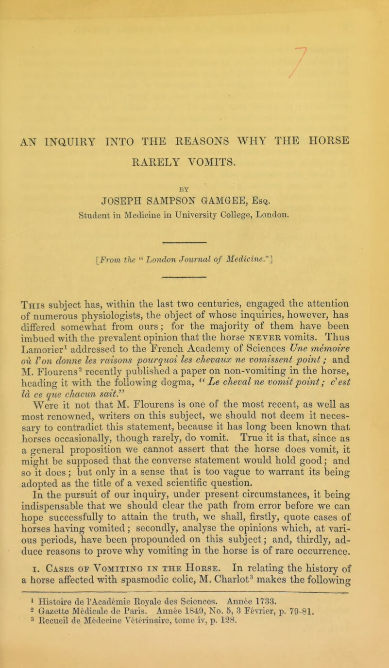 7 AN INQUIRY INTO THE REASONS WHY THE HORSE RARELY VOMITS. BY JOSEPH SAMPSON GAMGEE, Esq. Student iu Medicine in Universitj' College, London. [From the  London Journal of Medicine.] This subject has, within the last two centuries, engaged the attention of numerous physiologists, the object of whose inquiries, however, has differed somewhat from ours; for the majority of them have been imbued with the prevalent opinion that the horse never vomits. Thus Lamorier^ addressed to the French Academy of Sciences Une memoire ou Von donne les raisons poiirquoi les chevaux ne vomissent jwmt; and M. Flourens^ recently published a paper on non-vomiting in the horse, heading it with the following dogma,  Le cheval ne vomit point; c'est Id ce que chacun sait. Were it not that M. Flourens is one of the most recent, as well as most reno\\Tied, writers on this subject, we should not deem it neces- sary to contradict this statement, because it has long been known that horses occasionally, though rarely, do vomit. True it is that, since as a general proposition we cannot assert that the horse does vomit, it might be supposed that the converse statement would hold good; and so it does; but only in a sense that is too vague to warrant its being adopted as the title of a vexed scientific question. In the pursuit of our inquiry, under present circumstances, it being indispensable that we should clear the path from error before Ave can hope successfully to attain the truth, we shall, firstly, quote cases of horses having vomited; secondly, analyse the opinions which, at vari- ous periods, have been propounded on this subject; and, thirdly, ad- duce reasons to prove why vomiting in the horse is of rare occurrence. I. Cases of Vomiting in the Horse. In relating the history of a horse affected with spasmodic colic, M. Chariot^ makes the following 1 Histoire de I'Academie Eoyale des Sciences. Annee 1733. 2 Gazette Medicale de Paris. Annee 1849, No. 5, 3 Fevrier, p. 79-81. ' Recueil de Medecine Yeterinaire, tome iv, p. 128.