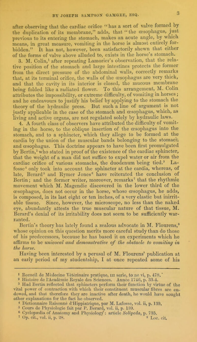 after observing that the cardiac orifice ''has a sort of valve formed by the duplication of its membrane, adds, that ''the oesophagus, just previous to its entering the stomach, makes an acute angle, by which means, in great measure, vomiting in the horse is almost entirely for- bidden. It has not, however, been satisfactorily shewn that either of the forms of valve above alluded to, exists in the horse's stomach. 3. M. Colin,^ after repeating Lamorier's observation, that the rela- tive position of the stomach and large intestines protects the former from the direct pressure of the abdominal walls, correctly remarks that, at its terminal orifice, the walls of the oesophagus are very thick, and that the cavity in its interior is closed, the mucous membrane being folded like a radiated flower. To this arrangement, M. Colin attributes the impossibility, or extreme difficulty, of vomiting in horses ; and he endeavours to justify his belief by applying to the stomach the theory of the hydraulic press. But such a line of argument is not justly applicable in the case of the stomach and oesophagus, which, as living and active organs, are not regulated solely by hydraulic laws.^ 4, A fourth class of observers have attributed the difficulty of vomit- ing in the horse, to the oblique insertion of the oesophagus into the stomach, and to a sphincter, which they allege to be formed at the cardia by the union of the muscular bands belonging to the stomacii and oesophagus. This doctrine appears to have been first promulgated by Bertin,-who stated in proof of the existence of the cardiac sphincter, that the weight of a man did not suffice to expel water or air from the cardiac orifice of various stomachs, the duodenum being tied.^ La- fosse' only took into account the sphincter at the cardia, whereas, of late, Berard^ and Rymer Jones have reiterated the conclusion of Bertin; and the former writer, moreover, remarks'' that the rhythmic movement which M. Magendie discovered in the lower third of the oesophagus, does not occur in the horse, whose oesophagus, he adds, is composed, in its last eight or ten inches, of a very elastic but inirrit- able tissue. Since, however, the microscope, no less than the naked eye, abundantly attests the true muscular nature of that tissue, M. Berard's denial of its irritability does not seem to be sufficiently war- ranted. Bertin's theory has lately found a zealous advocate in M. Flourens,^ whose opinion on this question merits more careful study than do those of his predecessors, because he has based it on experiments which he affirms to be univoccd and demonstrative of the obstacle to vomiting in the horse. Having been interested by a perusal of M. Flourens' publication at an early period of my studentship, I at once repeated some of his ' Eecueil de Medecine Veterinaire pratique, iii serie, tone vi, p. 478.' 2 Histoire de I'Academie Royale des Sciences. Annee 1740, p. 33-4. 3 Had Bertin retlected tliat sphincters perform their function by vialuo of the ^dtal power of contraction with which tlieu' constituent muscular fibres are en- dowed, and that therefore they are inactive after death, he would have sought other explanations for the fact he observed. * Dictionnaire Raisonne d'Hippiatriqne, par M. Lafosse, vol. ii, p. 139. 5 Cours de Physiologie fait par P. Berard, vol. ii, p. 13!). 6 Cyclopaedia of Anatomy and Physiology : article Solipeda, p. 735. ^ Op. cit., vol. ii, p. -48. « Loc. cit.