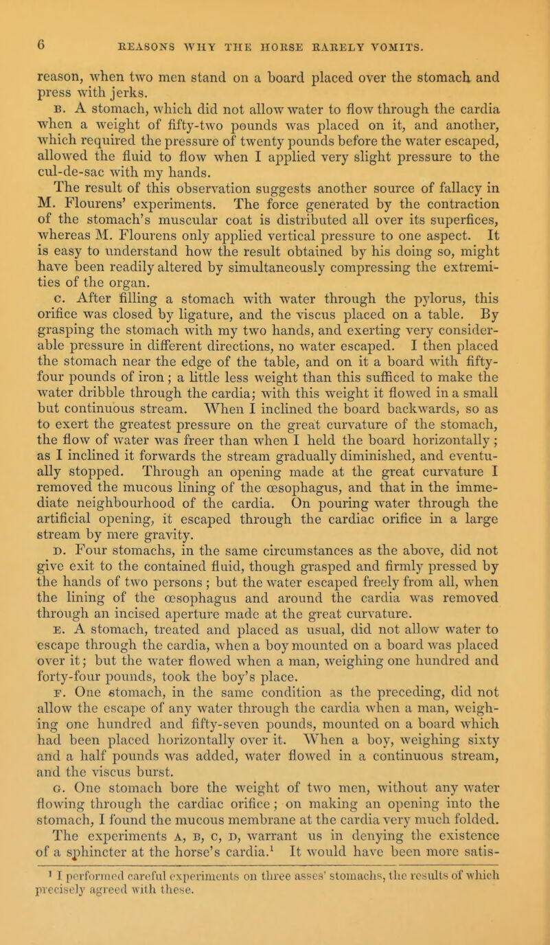 reason, when two men stand on a board placed over the stomach and press with jerks. B. A stomach, which did not allow water to flow through the cardia when a Aveight of fifty-two pounds was placed on it, and another, which required the pressure of twenty pounds before the water escaped, allowed the fluid to flow when I applied very slight pressure to the cul-de-sac with my hands. The result of this observation suggests another source of fallacy in M. Flourens' experiments. The force generated by the contraction of the stomach's muscular coat is distributed all over its superfices, whereas M. Flourens only applied vertical pressure to one aspect. It is easy to understand how the result obtained by his doing so, might have been readily altered by simultaneously compressing the extremi- ties of the organ. c. After filling a stomach with water through the pylorus, this orifice was closed by ligature, and the visciis placed on a table. By grasping the stomach Avith my two hands, and exerting very consider- able pressure in different directions, no water escaped. I then placed the stomach near the edge of the table, and on it a board with fifty- four pounds of iron; a little less weight than this sufficed to make the water dribble through the cardia; with this weight it flowed in a small but continuous stream. When I inclined the board backwards, so as to exert the greatest pressure on the great curvature of the stomach, the flow of water was freer than when I held the board horizontally ; as I inclined it forwards the stream gradually diminished, and eventu- ally stopped. Through an opening made at the great curvature I removed the mucous lining of the oesophagus, and that in the imme- diate neighbourhood of the cardia. On pouring water through the artificial opening, it escaped through the cardiac orifice in a large stream by mere gravity. D. Four stomachs, in the same circumstances as the above, did not give exit to the contained fluid, though grasped and firmly pressed by the hands of two persons ; but the water escaped freely from all, when the lining of the oesophagus and around the cardia was removed through an incised aperture made at the great curvature. E. A stomach, treated and placed as i;sual, did not allow water to escape through the cardia, when a boy mounted on a board was placed over it; but the water fiowed when a man, weighing one hundred and forty-four pounds, took the boy's place. F. One stomach, in the same condition as the preceding, did not allow the escape of any water through the cardia when a man, weigh- ing one hundred and fifty-seven pounds, mounted on a board which had been placed horizontally over it. When a boy, weighing sixty and a half pounds was added, water flowed in a continuous stream, and the viscus burst. G. One stomach bore the weight of two men, without any water flowing through the cardiac orifice ; on making an opening into the stomach, I found the mucous membrane at the cardia very much folded. The experiments A, B, c, d, warrant us in denying the existence of a sphincter at the horse's cardia.^ It would have been more satis- ' I performed cnreful expevinients ou three asses' stomachs, the results of which precise]}' agreed witli these.