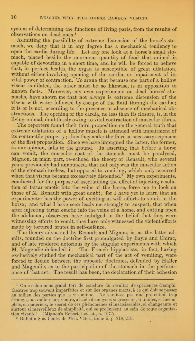 system of determining the functions of living parts, from the results of observations on dead ones.^ Admitting the possibility of extreme distension of the horse's sto- mach, we deny that it in any degree has a mechanical tendency to open the cardia during life. Let any one look at a horse's small sto- mach, placed beside the enormous quantity of food that animal is capable of devouring in a short time, and he will be forced to believe that, in perfect health, the organ is susceptible of great dilatation, without either involving opening of the cardia, or impairment of its vital power of contraction. To argue that because one part of a hollow viscus is dilated, the other must be so likewise, is in opposition to known facts. Moreover, my own experiments on dead horses' sto- machs, have shown me that not always is extreme distension of the viscus with water followed by escape of the fluid through the cardia; it is or is not, according to the presence or absence of mechanical ob- structions. The opening of the cardia, no less than its closure, is, in the living animal, doubtlessly owing to vital contraction of muscular fibres. The reporters found their third proposition on the general truth that extreme dilatation of a hollow muscle is attended with imi:)airment of its contractile property; thus they make the third a necessary sequence of the first proposition. Since we have impugned the latter, the former, in our opinion, falls to the ground. In asserting that before a horse can vomit, the muscular coat of the stomach must be paralysed, Mignon, in main part, re-echoed the theory of Renault, who several years previously had announced, that not only was the muscular action of the stomach useless, but opposed to vomiting, which only occurred when that viscus became excessively distended.^ My own experiments, conducted for the purpose of ascertaining the efiect of injecting a solu- tion of tartar emetic into the veins of the horse, force me to look on those of M. Renault with great doubt; for I have yet to learn that an experimenter has the power of exciting at will efforts to vomit in the horse; and what I have seen leads me strongly to suspect, that when after injecting tartar emetic into the veins of a horse, and cutting open the abdomen, observers have indulged in the belief that they were witnessing efforts to vomit, they have only witnessed the violent efibrts made by tortured brutes in self-defence. The theory advocated by Renault and Mignon, is, as the latter ad- mits, founded on the doctrine first promulgated by Bayle and Chirac, and of late rendered notorious by the singular experiments with which M. Magendie defended it. The French hippiatrists, in fact, having exclusively studied the mechanical part of the act of vomiting, were forced to decide between the opposite doctrines, defended by Haller and Magendie, as to the participation of the stomach in the perform- ance of that act. The result has been, the declaration of their adhesion ' On a selon nous grand tort de conclure du resultat d'experiences d'amphi- theatres trop souvent imparfaites et sur des orgaues morts, a ce qui doit se passer au milieu des parties que la vie anime. Ne scrait ce pas uue pretention trop etrange, que vouloir sm-jirendre, a I'aide de moyens si grossiers, si limites, si incom- plets, si materiels, le seci'et de ces plienomenes si insaisissables, si changeants et surtout si merveilleux de simplicite, qui se produiseut au sein de toute organisa- tion vivante! (Mignon's Report, loc. cit., p. 1!)7.) 3 Bulletin Soc. Centr. de Med. Veter., tome ii, p. 918, 219.