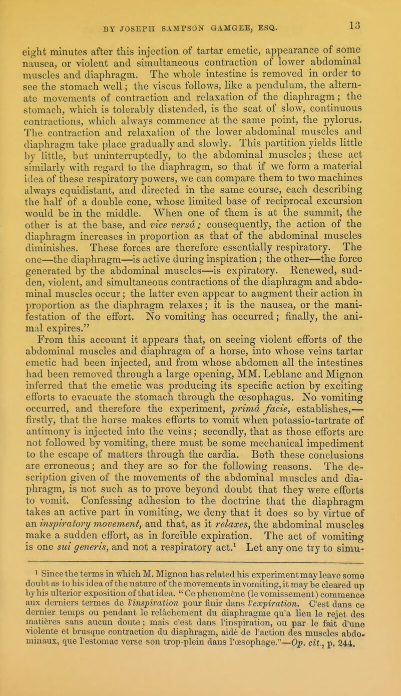 eight minutes after this injection of tartar emetic, appearance of some nausea, or violent and simultaneous contraction of lower abdominal muscles and diaphragm. The whole intestine is removed in order to see the stomach well; the viscus follows, like a pendulum, the altern- ate movements of contraction and relaxation of the diaphragm; the stomach, which is tolerably distended, is the seat of slow, continuous contractions, which always commence at the same point, the pylorus. The contraction and relaxation of the lower abdominal muscles and diaphragm take place gradually and slowly. This partition yields little by little, but uninterruptedly, to the abdominal muscles; these act similarly with regard to the diaphragm, so that if we form a material idea of these respiratory powers, we can compare them to two machines always equidistant, and directed in the same course, each describing the half of a double cone, whose limited base of reciprocal excursion would be in the middle. When one of them is at the summit, the other is at the base, and vice versd; consequently, the action of the diaphragm increases in proportion as that of the abdominal muscles diminishes. These forces are therefore essentially respiratory. The one—the diaphragm—is active during inspiration; the other—the force generated by the abdominal muscles—is expiratory. Renewed, sud- den, violent, and simultaneous contractions of the diapliragm and abdo- minal muscles occur; the latter even appear to augment their action in proportion as the diaphragm relaxes; it is the nausea, or the mani- festation of the effort. No vomiting has occurred; finally, the ani- mal expires. From this account it appears that, on seeing violent efforts of the abdominal muscles and diaphragm of a horse, into whose veins tartar emetic had been injected, and from whose abdomen all the intestines had been removed through a large opening, MM. Leblanc and Mignon inferred that the emetic was producing its specific action by exciting efforts to evacuate the stomach through the oesophagus. No vomiting occurred, and therefore the experiment, primd facie, establishes,— firstly, that the horse makes efforts to vomit when potassio-tartrate of antimony is injected into the veins; secondly, that as those efforts are not followed by vomiting, there must be some mechanical impediment to the escape of matters through the cardia. Both these conclusions are erroneous; and they are so for the following reasons. The de- scription given of the movements of the abdominal muscles and dia- phragm, is not such as to prove beyond doubt that they were efforts to vomit. Confessing adhesion to the doctrine that the diaphragm takes an active part in vomiting, we deny that it does so by virtue of an insjriratory movement, and that, as it relaxes, the abdominal muscles make a sudden effort, as in forcible expiration. The act of vomiting is one sui generis, and not a respiratory act.^ Let any one try to simu- ' Since the terms in wliich M. Mignon has related his experiment may leave some doubt as to his idea of the nature of the movements in vomiting, it may be cleai-ed up by his ulterior exposition of that idea.  Ce phenom6ne (le vomissement) commence aux derniers tennes de I'inspiration pour finir dans Vexpiration. C'est dans co dernier temps ou pendant le relachement du diaphragme qu'a lieu le rejet des rnatiferes sans aucun doute; mais c'est dans inspiration, ou par le fait d'lme violente et brusque contraction du diaphragm, aide de 1'action des muscles abdo- minaux, que I'estomac verse son trop-plein daus I'oesophage.—Op. cit., p. 244.