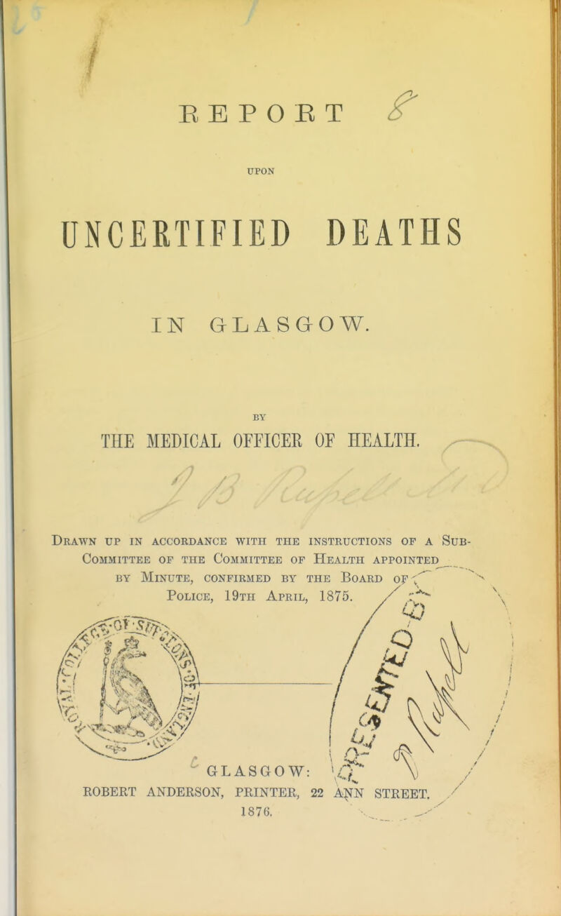 E E P O E T ^ UPON UNCERTIFIED DEATHS IN GLASGOW. BY THE MEDICAL OFFICER OF HEALTH. Drawn up in accordance with the instructions op a Sub Committee of the Committee of Health appointed^ BY Minute, confirmed by the Board of \^ Police, 19th April, 1875.  GLASGOW: ROBERT ANDERSON, PRINTER, 22 A^N STREET. 187G.