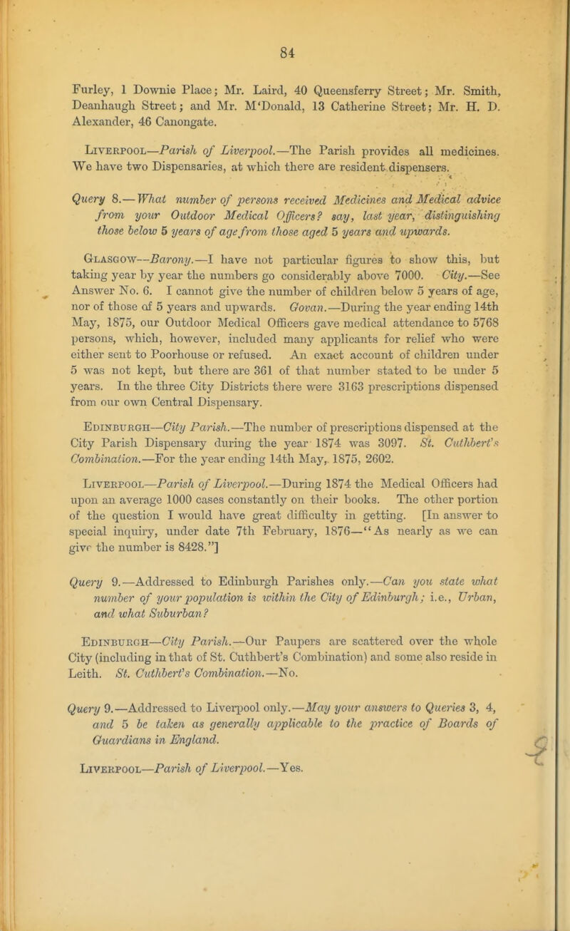 Furley, 1 Downie Place; Mr. Laird, 40 Queeusferry Street; Mr. Smith, Deanliaugli Street; and Mr. M'Douald, 13 Catherine Street; Mr. H. D. Alexander, 46 Canongate. Liverpool—Parish of Liverpool.—The Parish provides all medicines. We have two Dispensaries, at which there are resident dispensers. ■<' Query 8.— What number of persons received Medicines and Medical advice from your Outdoor Medical Officers? say, last year, distinguishing those below 5 years of age from, those aged 5 years and upwards. Glasgow—Barony.—I have not particular figures ito show this, but taking year by year the numbers go considerably above 7000. City.—See Answer No. 6. I cannot give the number of children below 5 years of age, nor of those of 5 years and upwards. Oovan.—During the year ending 14th May, 1875, our Outdoor Medical Officers gave medical attendance to 5768 persons, -which, however, included many api^licants for relief Avho were either sent to Poorhouse or refused. An exact account of children under 5 was not kept, but there are 361 of that number stated to be under 5 years. In the three City Districts there were 3163 prescriptions dispensed from our own Central Dispensary. Edinburgh—City Parish.—The number of prescriptions dispensed at the City Parish Dispensary during the year 1874 was 3097. St. Cuthbert'-'s Combination.—For the year ending 14th May, 1875, 2602. Liverpool—Parish of Liverpool.—During 1874 the Medical Officers had upon an average 1000 cases constantly on their books. The other portion of the question I would have great difficulty in getting. [In answer to special inquiry, under date 7th February, 1876—As nearly as we can givr the number is 8428.] Query 9.—Addressed to Edinburgh Parishes only.—Can you state what number of your p>opulation is within the CUy of Edinburgh; i.e.. Urban, and what Suburban? Edinburgh—City Parish.—Our Paupers are scattered over the whole City (including in that of St. Cuthbert's Combination) and some also reside in Leith. St. Cuthberfs Combination.—No. Query 9.—Addressed to LiveqDool only.—May your answers to Queries 3, 4, and 5 be taken as generally applicable to the practice of Boards of Guardians in England. Liverpool—Parish of Liverpool.—Yes.