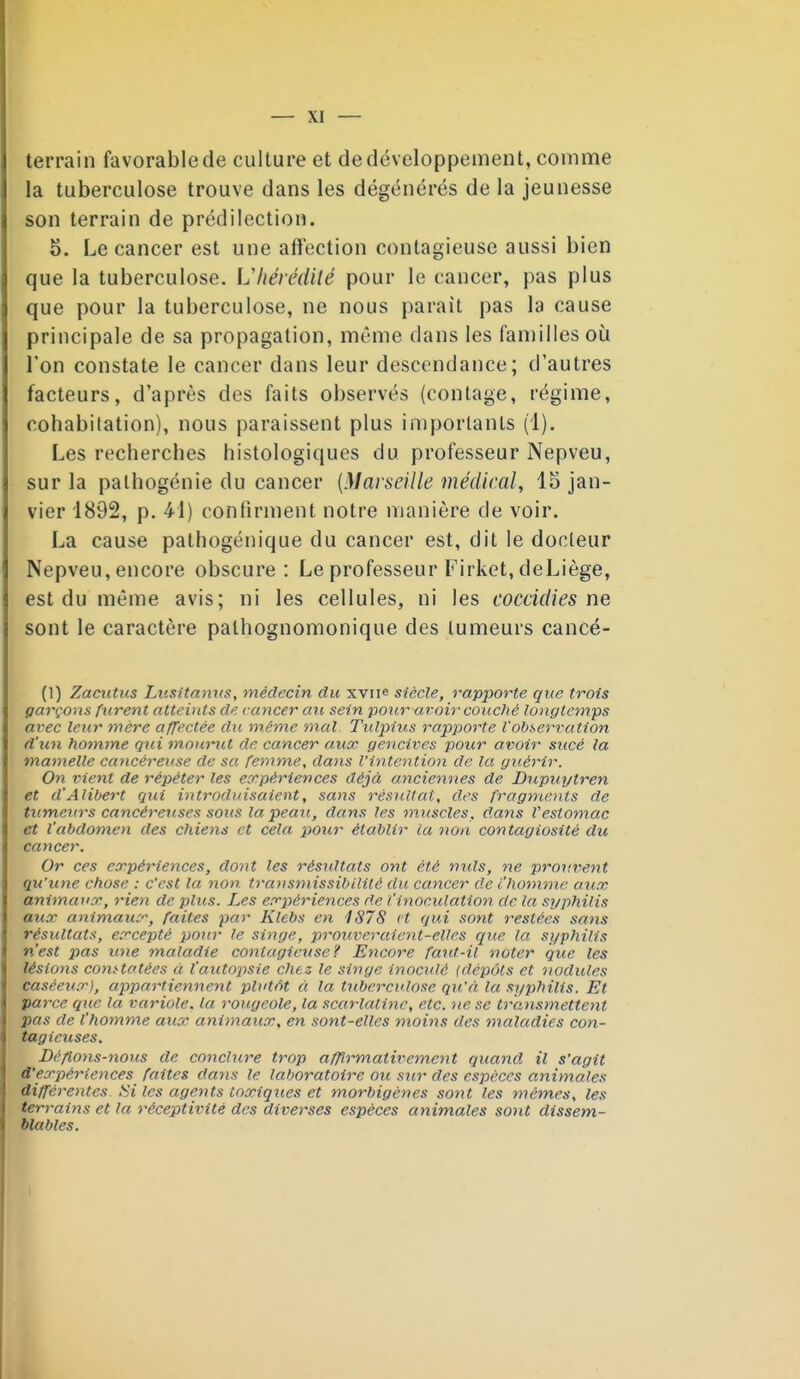 terrain favorable de culture et de développement, comme la tuberculose trouve dans les dégénérés de la jeunesse son terrain de prédilection. 5. Le cancer est une afîection contagieuse aussi bien que la tuberculose. Lliérédilé pour le cancer, pas plus que pour la tuberculose, ne nous parait pas la cause principale de sa propagation, même dans les familles où l'on constate le cancer dans leur descendance; d'autres facteurs, d'après des faits observés (contage, régime, cohabi(ation), nous paraissent plus importants (1), Les recherches histologiques du professeur Nepveu, sur la palhogénie du cancer [Marseille médical, 15 jan- vier 1892, p. 41) confirment notre manière de voir. La cause palhogénique du cancer est, dit le docleur Nepveu, encore obscure: Le professeur Firket, deLiège, est du même avis; ni les cellules, ni les coccidies ne sont le caractère palhognomonique des lumeurs cancé- (1) Zacutus Lusitaniis, médecin du xviie siècle, rapporte que trois garçons furent atteints de cancer an sein pour avoir couché longtemps arec leur mère affectée du même mxil Tiilpiu.s rapjjorte l'observation d'un homme gui mourut de cancer aux gencives pour avoir sucé la mamelle cancéreuse de sa femme, dans l'intention de la guérir. On vient de répéter les expériences déjà anciemies de Dupinjtren et d'Alibert qui introduisaient, sans résitUat, des fragnœvts de tumeurs cancéreuses sous la peau, dans les muscles, dans Vestomac et l'abdomeyi des chiens et cela pour établir la non contagiosité du cancer. Or ces expériences, dont les résidtats ont été nids, ne prouvent qu'une chose : c'est la non trayismissibilité du cancer de l'homme aux, animaux, 7~ien de plus. Les exj)ériences de l'inoculation de la syphilis aux animaux, faites par Klebs en 1878 et qui sont restées sans résultats, excepté pour le singe, proicveraient-elles que la syphilis n'est pas une maladie contagieuse? Encore faut-il noter que les lésions coni-tatées à l'autopsie chez le singe inoculé {dépôts et nodules caséeiix), appartiennent plutôt à la tuberculose qu'à la syphilis. Et parce que la variole, la rougeole, la scarlatine, etc. ne se transmettent pas de l'homme aux animaux, en sont-elles moins des maladies con- tagieuses. Déflons-yious de conclure trop affirmativement quand il s'agit d'expériences faites dans le laboratoire ou sur des espèces omimales différentes, tii les agents toxiques et morbigènes sont les mômes, les terrains et la réceptivité des diverses espèces animales sont dissem- blables.