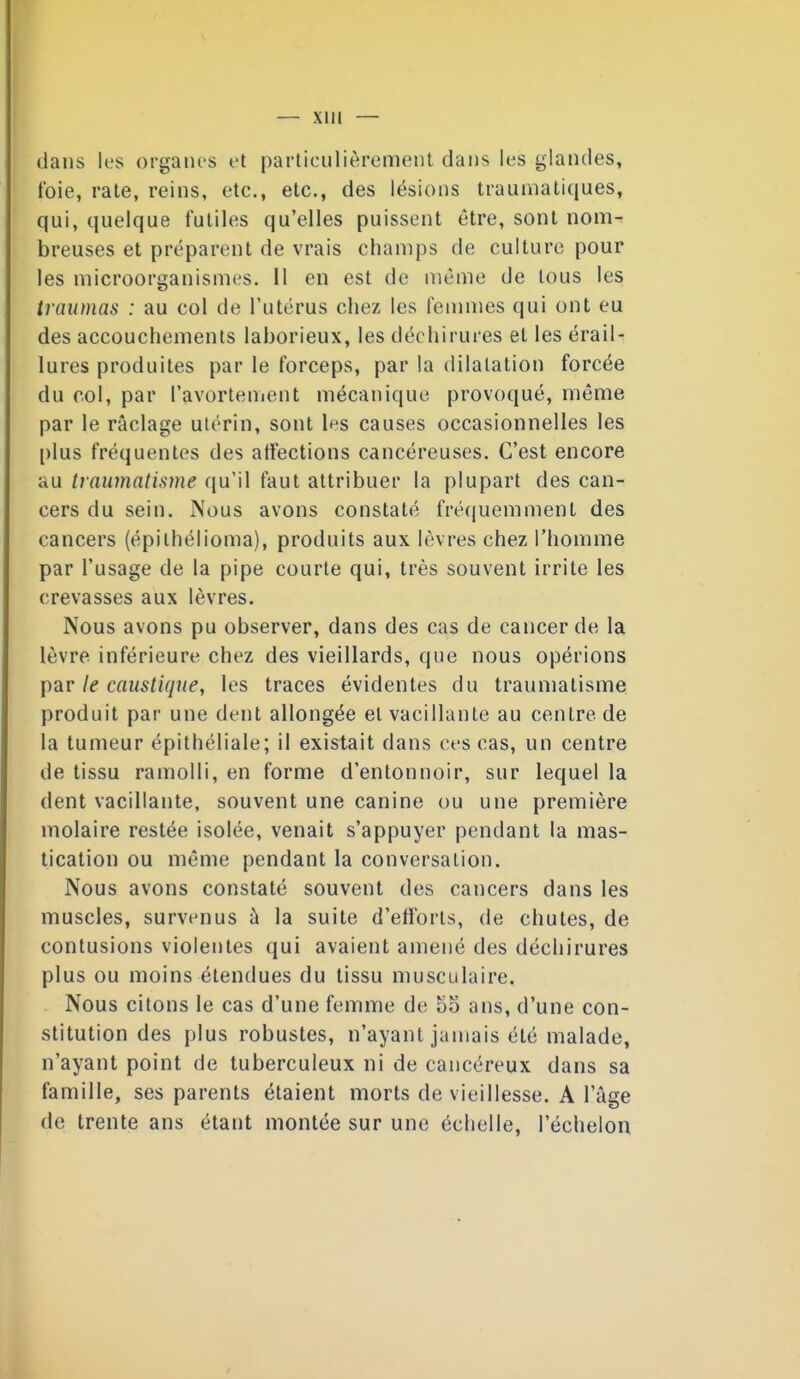 dans les organes et particulièrement dans les glandes, foie, rate, reins, etc., etc., des lésions traumatiques, qui, quelque futiles qu'elles puissent être, sont nom- breuses et préparent de vrais champs de culture pour les microorganismes. 11 en est de même de tous les traumas : au col de l'utérus chez les femnies qui ont eu des accouchements laborieux, les déchirures et les érail- lures produites par le forceps, par la dilatation forcée du col, par l'avortement mécanique provoqué, même par le raclage utérin, sont les causes occasionnelles les plus fréquentes des affections cancéreuses. C'est encore au traumatisme qu'il faut attribuer la plupart des can- cers du sein. Nous avons constaté fré(juemment des cancers (épilhélioma), produits aux lèvres chez l'homme par l'usage de la pipe courte qui, très souvent irrite les crevasses aux lèvres. Nous avons pu observer, dans des cas de cancer de la lèvre inférieure chez des vieillards, que nous opérions par le caustique, les traces évidentes du traumatisme produit par une dent allongée et vacillante au centre de la tumeur épithéliale; il existait dans ces cas, un centre de tissu ramolli, en forme d'entonnoir, sur lequel la dent vacillante, souvent une canine ou une première molaire restée isolée, venait s'appuyer pendant la mas- tication ou même pendant la conversation. Nous avons constaté souvent des cancers dans les muscles, survenus à la suite d'efforts, de chutes, de contusions violentes qui avaient amené des déchirures plus ou moins étendues du tissu musculaire. Nous citons le cas d'une femme de 55 ans, d'une con- stitution des plus robustes, n'ayant jamais été malade, n'ayant point de tuberculeux ni de cancéreux dans sa famille, ses parents étaient morts de vieillesse. A l'âge de trente ans étant montée sur une échelle, l'échelon