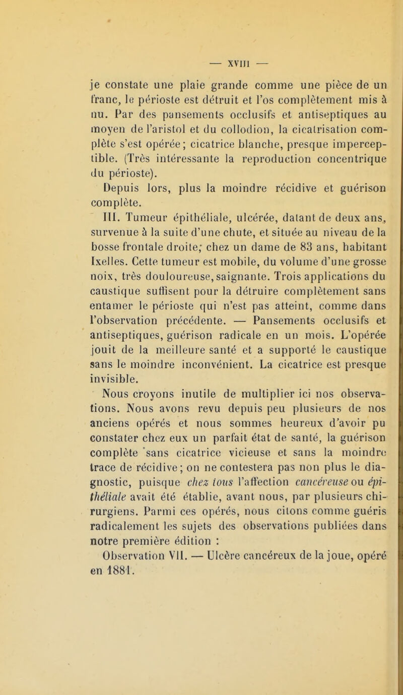 je constate une plaie grande comme une pièce de un franc, le périoste est détruit et l'os complètement mis à nu. Par des pansements occlusifs et antiseptiques au moyen de l'aristol et du collodion, la cicatrisation com- plète s'est opérée; cicatrice blanche, presque impercep- tible. (Très intéressante la reproduction concentrique du périoste). Depuis lors, plus la moindre récidive et guérison complète. III. Tumeur épithéliale, ulcérée, datant de deux ans,, survenue à la suite d'une chute, et située au niveau de la bosse frontale droite; chez un dame de 83 ans, habitant Ixelies. Cette tumeur est mobile, du volume d'une grosse noix, très douloureuse,saignante. Trois applications du caustique suffisent pour la détruire complètement sans entamer le périoste qui n'est pas atteint, comme dans l'observation précédente. — Pansements occlusifs et antiseptiques, guérison radicale en un mois. L'opérée jouit de la meilleure santé et a supporté le caustique sans le moindre inconvénient. La cicatrice est presque invisible. Nous croyons inutile de multiplier ici nos observa- tions. Nous avons revu depuis peu plusieurs de nos anciens opérés et nous sommes heureux d'avoir pu constater chez eux un parfait état de santé, la guérison complète 'sans cicatrice vicieuse et sans la moindre trace de récidive; on ne contestera pas non plus le dia- gnostic, puisque chez (oiis Vaïïecùon cancéreuse ou épi- théliale avait été établie, avant nous, par plusieurs chi- rurgiens. Parmi ces opérés, nous citons comme guéris radicalement les sujets des observations publiées dans notre première édition : Observation VII. — Ulcère cancéreux de la joue, opéré en 1881.