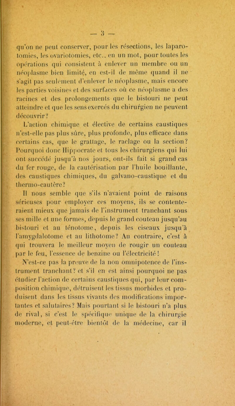 qu'on ne peut conserver, pour les résections, les laparo- tomies, les ovariotomies, etc., en un mot, pour toutes les opérations qui ronsisteni à enlever un membre ou un néoplasme bien limité, en est-il de même (|uand il ne s'agit pas seulement d'enlever le néoplasme, mais encore les parties voisines et des surfaces où ce néoplasme a des racines et des prolongements que le bistouri ne peut atteindre et que les sensexercés du chirurgien ne peuvent découvrir? L'action chimique et élective de certains caustiques n'est-elle pas plus sûre, plus profonde, plusetlicace dans certains cas, que le grallage, le raclage ou la section? I^ourquoi donc Ilippocrale et tous les chirurgiens qui lui ont succédé jusqu'à nos jours, ont-ils fait si grand cas du fer rouge, de la cautérisation par l'huile bouillante, des caustiques chimiques, du galvano-caustique et du thermo-cautère? Il nous semble que s'ils n'avaient point de raisons sérieuses pour employer ces moyens, ils se contente- raient mieux que jamais de l'instrument tranchant sous ses mille et une formes, depuis le grand couteau jusqu'au bistouri et au ténolome, depuis les ciseaux jusqu'à l'amygdalotome et au lithotome? Au contraire, c'est à qui trouvera le meilleur moyen de rougir un couteau par le feu, l'essence de benzine ou l'électricité! N'est-ce pas la preuve de la non omnipotence de l'ins- trument tranchant? et s'il en est ainsi pourquoi ne pas étudier l'action de certains causli(|ues qui, par leur com- position chimique, détruis(;nt les tissus morbides et pro- duisent dans les tissus vivants des modifications impor- tantes et salutaires? Mais pourtant si le bistouri n'a plus de rival, si c'est hî spc-ciTupic Mni(pu^ de la chirurgie moderne, et peut-être bientôt de la niédecine, car il