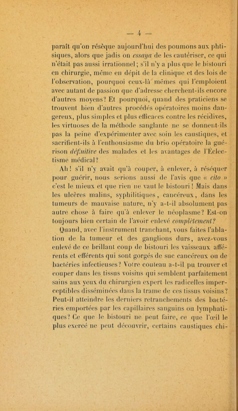 paraît qu'on rësèquo aujourd'hui des poumons aux phti- siques, alors que jadis on essaya de les cautériser, ce qui n'était pas aussi irrationnel ; s'il n'y a plus que le bistouri en chirurgie, même en dépit de la clinique et des lois de l'observation, pourquoi ceux-là mêmes qui l'emploient avec autant de passion que d'adresse cherchent-ils encore d'autres moyens? Et pourquoi, quand des praticiens se trouvent bien d'autres procédés opératoires moins dan- gereux, plus simples et plus eflicaces contre les récidives, les virtuoses de la méthode sanglante ne se donnent-ils pas la peine d'expérimenter avec soin les caustiques, et sacrifient-ils à l'enthousiasme du brio opératoire la gué- rison (Jé/inilive des malades et les avantages de TEclec- tisme médical? Ah! s'il n'y avait qu'à couper, à enlever, à réséquer pour guérir, nous serions aussi de l'avis que « cito » c'est le mieux et que rien ne vaut le bistouri ! l^Iais dans les ulcères malins, syphilitiques, cancéreux, dans les tumeurs de mauvaise nature, n'y a-t-il absolument pas autre chose à faire qu'à enlever le néoplasme? Est-on toujours bien certain de l'avoir enlevé compU'îemenV! Quand, avec l'inslrument tranchant, vous faites l'abla- tion de la tumeur et des ganglions durs, avez-vous enlevé de ce brillant coup de bistouri les vaisseaux afle- rents et elïerents qui sont gorgés de suc cancéreux ou de bactéries infectieuses? Voire couteau a-t-il pu trouver et couper dans les tissus voisins qui semblent parfaitement sains aux yeux du chirurgien expert les radicelles imper- ceptibles disséminées dans la trame de ces tissus voisins? Peut-il atteindre les derniers retranchements des bacté- ries emportées par les capillaires sanguins ou lymphati- ques? Ce que le bistouri n(! peut faire, ce que l'œil le plus exercé ne peut découvrir, certains caustiques chi-