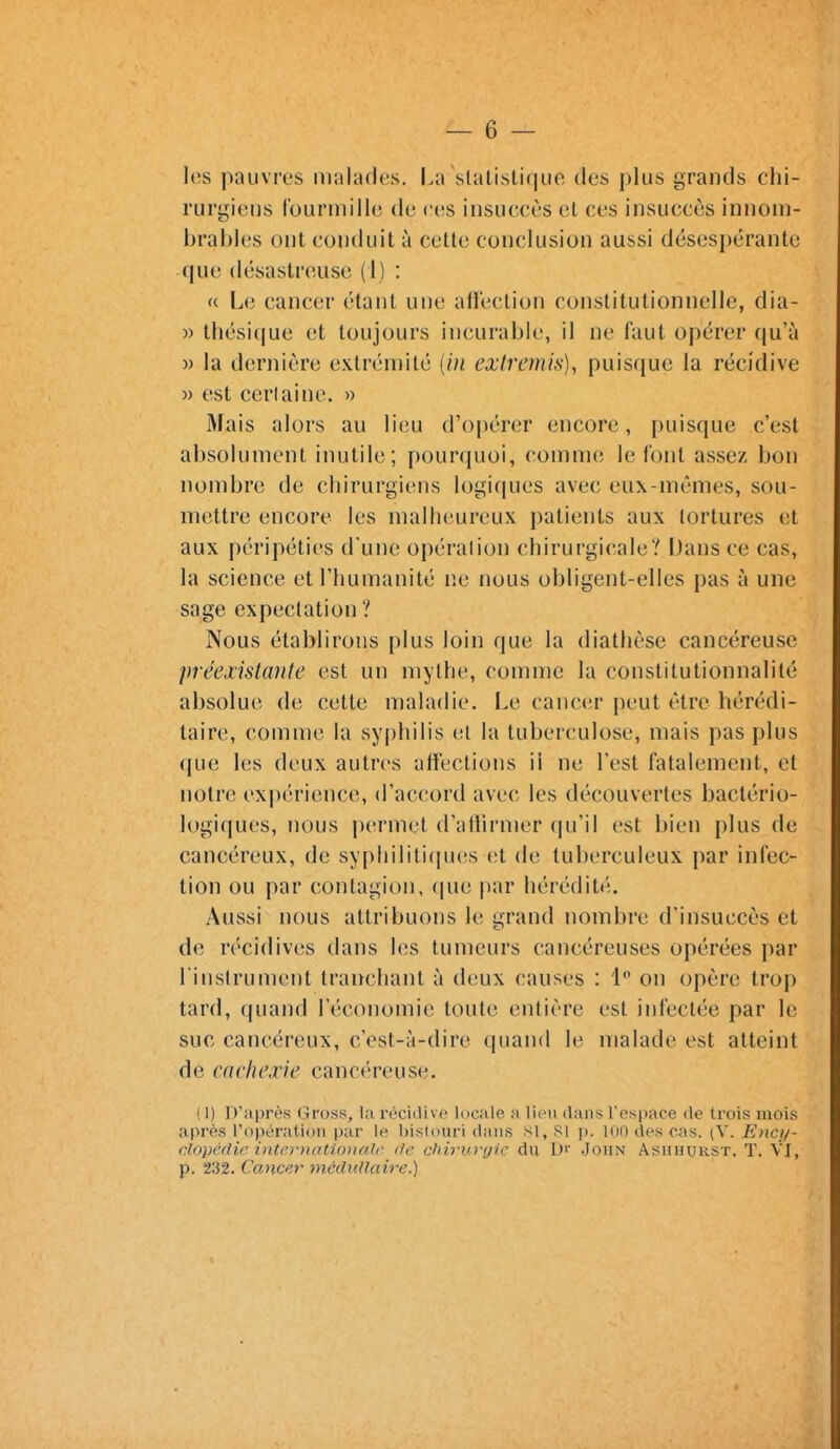 les pauvres malades. La slalistique des plus grands chi- rurgiens lourinilie de ces insuccès et ces insuccès innom- brables ont conduit à cette conclusion aussi désespérante que désastreuse (1) : «. Le cancer étant une alïéclion constitutionnelle, dia- )) thésique et toujours incurable, il ne faut opérer qu'à » la dernière extrémité {in extremis), puisque la récidive » est cerlaine. » Mais alors au lieu d'ojiérer encore, puisque c'est absolument inutile; pourquoi, comme le font assez bon nombre de chirurgiens logiques avec eux-mêmes, sou- mettre encore les malheureux patients aux tortures et aux péripéties d'une opération chirurgicale? Dans ce cas, la science et l'humanité ne nous obligent-elles pas à une sage expeclation ? Nous établirons plus loin que la diathèse cancéreuse préexistante est un mythe, comme la constitutionnalité absolue de cette maladie. Le cancer peut être hérédi- taire, comme la syphilis et la tuberculose, mais pas plus que les deux autres afïections il ne l'est fatalement, et notre expérience, d'accord avec les découvertes bactério- logiques, nous permet d'aftirmer qu'il est bien plus de cancéreux, de syphililiciues et de tuberculeux par infec- tion ou par contagion, cpie par hérédité. Aussi nous attribuons le grand nombre d'insuccès et de récidives dans les tumeurs cancéreuses opérées par l'inslrument tranchant à deux causes : l** on opère trop tard, quand l'économie toute entière est infectée par le suc cancéreux, c'est-à-dire quand le malade est atteint de cachexie cancéreuse. ( 1) D'après Gross, la réciiUve locale a lieu dans respace de trois mois après ropératiun par le bislouri dans si. Si p. loi) des cas. (V. Ency- clopédie inte/)-)w,tio)talc (le chh'i()-<j?e du D'' John Ashhurst. T. VI, p. 232. Cancer médullaire.)