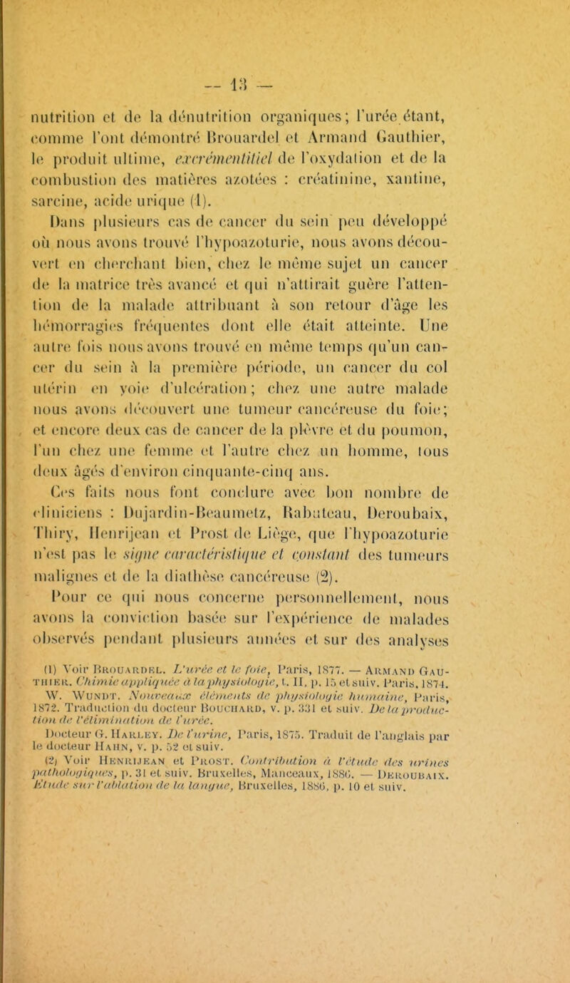 nutrition et de la di^nutrition organiques; l'uri'c (^tant, comme l'ont démontré IJrouanlel et Armand Gauthier, le produit ultime, cvcrémenlUlcl de Toxydalion et de la eombustion des matières azotées : créatinine, xantine, sa reine, acide u ri que (1). Dans plusieurs cas de cancer du sein peu développé où nous avons trouvé Thypoa/oturie, nous avons décou- vert en cherchant bien, chez W même sujet un cancer de la matrice très avancé et qui n'attirait guère Tatten- lion de la malade attribuant à son retour d'âge les hémorragies Iréipientes dont elle était atteinte. Une autre l'ois nous avons trouvé en même temps qu'un can- cer du sein ù la première période, un cancer du col ulérin en yoie d'ulcération; chez une autre malade nous avons découvert une tumeur cancéreuse du foie; et encore deux cas de cancer de la plvvre et du poumon, l'un chez une femme et l'autre chez un homme, lous deux âgés d'environ cinquante-cinq ans. Ces faits nous font conclure avec bon nombre de cliniciens : Dujardin-Beaumetz, Rabuteau, Oeroubaix, Tliiry, Ilenrijean et l*rost de Liège, que l'hypoazoturie n'est pas le sujue rttractéristujue et constant des tumeurs malignes et tle la diathèse cancéreuse (2). l*our ce qui nous concerne personnellement, nous avons la conviction basée sur l'expérience de malades observés pendant plusi(!urs années et sur des analyses (1) Voir Rrouardkl. L'urce. et le foie, Paris, 1S77. — Akman'd Gau- TiiiKii. (.'himie appliquée à la physiologie, l,. II. p. làet suiv. l'aris, 1S7I. W. WuNirr. Nouveaux élé/ueiits de ptu/sioloyie hitinaiiie, Paris, 1872. Trarluoiioii du ductfiur liouciiAUD, v. p. el .suiv. iJe la produc- tion de l'élimiiitdion de l'urée. Docteur (t. IIaki.ky. J)e l'nrine. Paria, lS7ri. Traduit de Taiiglais par le docteur Haun, v. p. 52 ol suiv. (2) Voir Heniujean et I^iosT. ('ouirlhution à l'étude des uriues pathotoniqites, ji. 31 et suiv. Bruxelles, Maiiceaux, ISSO. — Dkuouuaix. Klnde sur l'uhlation de la lauyue, Bruxelles, 1880, p. 10 et suiv.