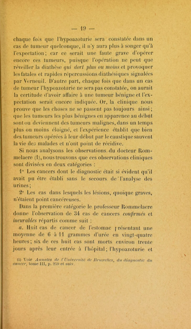 chaque fois que riiypoazoturie sera conslalt^e clans un cas de tumeur quel(U)nque, il n'y aura plus ii songer quh rexi)eclation ; car ce serait une faute grave d'opérer encore ces tumeurs, puisque l'opération ne peut que réveiller la diathèse (jui dort plus ou moins et provoquer les fatales et rapides répercussions (liatliési(pies signalées par V(!rneuil. D'autre part, chaque fois que dans un cas (le tumeur l'hypoazoturie ne sera pas constatée, on aurait la certitude d'avoir affaire à une tumeur bénigne et l'ex- pcctation serait encore indiquée. Or, la clinique nous prouve que les choses ne se passent pas toujours ainsi ; (jue les tumeurs les plus bénignes en apparence au débùt sont ou dcvieiHient des tumeurs malignes, dans un temps plus ou moins éloigné, el l'expérience établit que bien des tumeurs opérées à leur début par le caustique sauvent la vie dco malades et n'ont point de récidive. Si nous analysons les observations du docteur Uom- nielaero (1), nous trouvons que ces observations cliniques sont divisées en deux catégories : 1 Les cancers dont le diagnostic étail si évident qu'il avait pu être établi sans le secours de l'analyse des urines; !2 Les cas dans lesquels h's lésions, quoique graves, n'étaient point cancéreuses. Dans la pr(;mière catégorie le professeur Ilonmielaere donncî l'observation de ,34 cas de cancers conlinues et incurables répartis connue suit : a. Huit cas de cancer de l'estomac | résentant une moyenne de 6 à 11 grammes d'urée en vingt-quaire heures; six de ces huit cas sont morts environ trente jours après leur entrée à l'hôpital ; l'hypoazoturie et (1) Voir Annales de l'UriirersiU: de Ih-iifrellcs, du dimjnoslic du cancer, tome III, p. 259 et suiv.