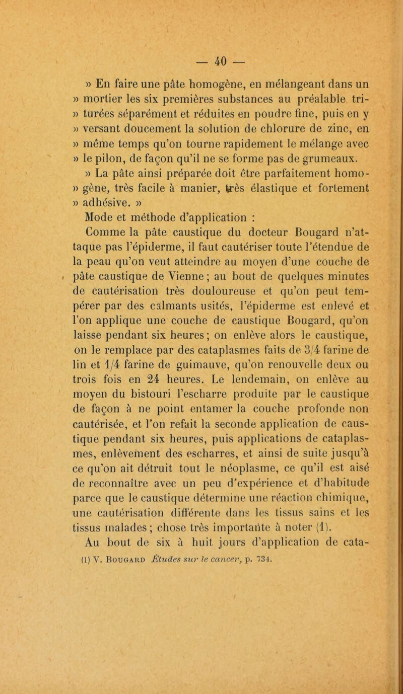 » En faire une pâte homogène, en mélangeant dans un » mortier les six premières substances au préalable tri- » turées séparément et réduites en poudre fine, puis en y M versant doucement la solution de chlorure de zinc, en » même temps qu'on tourne rapidement le mélange avec » le pilon, de façon qu'il ne se forme pas de grumeaux. » La pâte ainsi préparée doit être parfaitement homo- » gène, très facile à manier, U'ôs élastique et fortement » adhésive. » Mode et méthode d'application : Comme la pâte caustique du docteur Bougard n'at- taque pas l'épiderme, il faut cautériser toute l'étendue de la peau qu'on veut atteindre au moyen d'une couche de I pâte caustique de Vienne ; au bout de quelques minutes de cautérisation très douloureuse et qu'on peut tem- pérer par des calmants usités, l'épiderme est enlevé et l'on applique une couche de caustique Bougard, qu'on laisse pendant six heures ; on enlève alors le caustique, on le remplace par des cataplasmes faits de 3/4 farine de lin et 1/4 farine de guimauve, qu'on renouvelle deux ou trois fois en 24 heures. Le lendemain, on enlève au moyen du bistouri l'escharre produite par le caustique de façon à ne point entamer la couche profonde non cautérisée, et l'on refait la seconde application de caus- tique pendant six heures, puis applications de cataplas- mes, enlèvement des escharres, et ainsi de suite jusqu'à ce qu'on ait détruit tout le néoplasme, ce qu'il est aisé de reconnaître avec un peu d'expérience et d'habitude parce que le caustique détermine une réaction chimique, une cautérisation différente dans les tissus sains et les tissus malades; chose très importante à noter (4). Au bout de six à huit jours d'application de cata- (1) V. Bougard Études sur le ccDicer, p. 73 J.