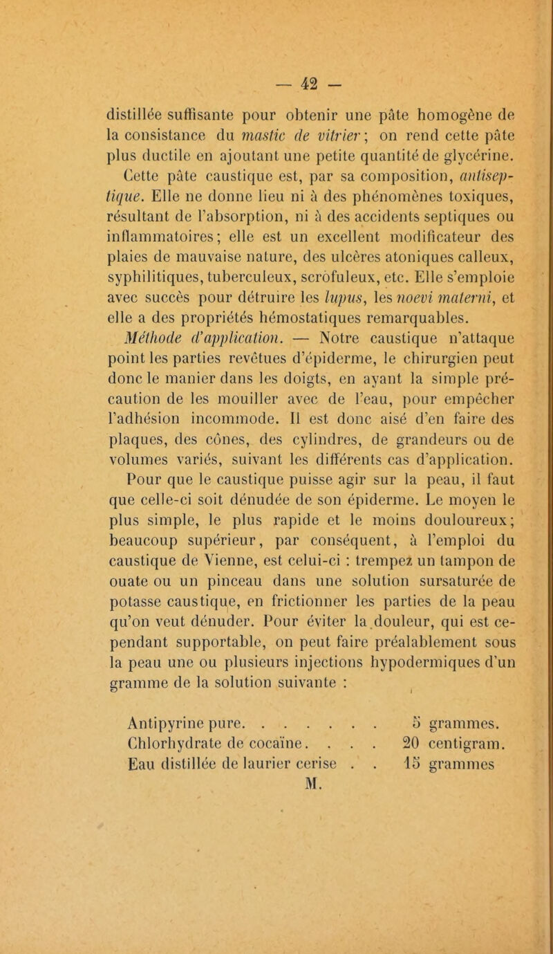 distillée suffisante pour obtenir une pâte homogène de la consistance du mastic de vitrier ; on rend cette pâte plus ductile en ajoutant une petite quantité de glycérine. Cette pâte caustique est, par sa composition, antisep- tique. Elle ne donne lieu ni à des phénomènes toxiques, résultant de l'absorption, ni à des accidents septiques ou inflammatoires; elle est un excellent modificateur des plaies de mauvaise nature, des ulcères atoniques calleux, syphilitiques, tuberculeux, scrôfuleux, etc. Elle s'emploie avec succès pour détruire les lupus, les iioevi materni, et elle a des propriétés hémostatiques remarquables. Méthode d'application. — Notre caustique n'attaque point les parties revêtues d'épiderme, le chirurgien peut donc le manier dans les doigts, en ayant la simple pré- caution de les mouiller avec de l'eau, pour empêcher l'adhésion incommode. Il est donc aisé d'en faire des plaques, des cônes, des cylindres, de grandeurs ou de volumes variés, suivant les différents cas d'application. Pour que le caustique puisse agir sur la peau, il faut que celle-ci soit dénudée de son épiderme. Le moyen le plus simple, le plus rapide et le moins douloureux; beaucoup supérieur, par conséquent, à l'emploi du caustique de Vienne, est celui-ci : trempez un tampon de ouate ou un pinceau dans une solution sursaturée de potasse caustique, en frictionner les parties de la peau qu'on veut dénuder. Pour éviter la.douleur, qui est ce- pendant supportable, on peut faire préalablement sous la peau une ou plusieurs injections hypodermiques d'un gramme de la solution suivante : Antipyrine pure 5 grammes. Chlorhydrate de cocaïne. ... 20 centigram. Eau distillée de laurier cerise . . 15 grammes M.