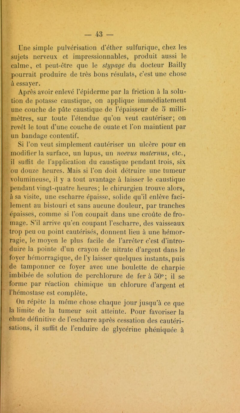 Une simple pulvérisation d'éthor sulfuriquc, chez les sujets nerveux et impressionnables, produit aussi le calme, et peut-être que le stijpage du docteur Bailly pourrait produire de très bons résulals, c'est une chose à essayer. Après avoir enlevé l'épiderme par la friction à la solu- tion de potasse caustique, on applique immédiatement une couche de pâte caustique de l'épaisseur de 5 milli- mètres, sur toute l'étendue qu'on veut cautériser; on revêt le tout d'une couche de ouate et l'on maintient par un bandage contentif. Si l'on veut simplement cautériser un ulcère pour en modifier la surface, un lupus, un noevus maternus, etc., il suffit de l'application du caustique pendant trois, six ou douze heures. Mais si l'on doit détruire une tumeur volumineuse, il y a tout avantage à laisser le caustique pendant vingt-quatre heures; le chirurgien trouve alors, ù sa visite, une escharre épaisse, solide qu'il enlève faci- lement au bistouri et sans aucune douleur, par tranches épaisses, comme si l'on coupait dans une croûte de fro- mage. S'il arrive qu'en coupant l'escharre, des vaisseaux trop peu ou point cautérisés, donnent lieu à une hémor- ragie, le moyen le plus facile de l'arrêter c'est d'intro- duire la pointe d'un crayon de nitrate d'argent dans le foyer hémorragique, de l'y laisser quelques instants, puis de tamponner ce foyer avec une boulette de charpie imbibée de solution de perchlorure de fer à 50**; il se forme par réaction chimique un chlorure d'argent et l'hémostase est complète. On répète la même chose chaque jour jusqu'à ce que la limite de la tumeur soit atteinte. Pour favoriser la chute définitive de l'escharre après cessation des cautéri- sations, il suffit de l'enduire de glycérine phéniquée à