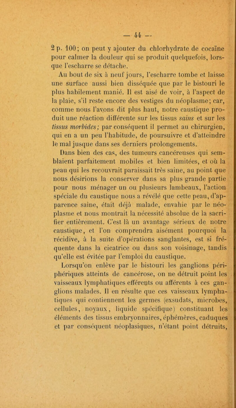 2 p. 100; on peut y ajouter du chlorhydrate de cocaïne pour cahner la douleur qui se produit quelquefois, lors- que l'escharre se détache. Au bout de six à neuf jours, l'escharre tombe et laisse une surface aussi bien disséquée que par le bistouri le plus habilement manié. Il est aisé de voir, à l'aspect de la plaie, s'il reste encore des vestiges du néoplasme; car, comme nous l'avons dit plus haut, notre caustique pro- duit une réaction différente sur les tissus sains et sur les tissus morbides; par conséquent il permet au chirurgien, qui en a un peu l'habitude, de poursuivre et d'atteindre le mal jusque dans ses derniers prolongements. Dans bien des cas, des tumeurs cancéreuses qui sem- blaient parfaitement mobiles et bien limitées, et où la peau qui les recouvrait paraissait très saine, au point que nous désirions la conserver dans sa plus grande partie pour nous ménager un ou plusieurs lambeaux, l'action spéciale du caustique nous a révélé que cette peau, d'ap- parence saine, était déjà malade, envahie par le néo- plasme et nous montrait la nécessité absolue de la sacri- fier entièrement. C'est là un avantage sérieux de notre caustique, et l'on comprendra aisément pourquoi la récidive, à la suite d'opérations sanglantes, est si fré- quente dans la cicatrice ou dans son voisinage, tandis qu'elle est évitée par l'emploi du caustique. Lorsqu'on enlève par le bistouri les ganglions péri- phériques atteints de cancérose, on ne détruit point les vaisseaux lymphatiques eff'érents ou afférents à ces gan- glions malades. Il en résulte que ces vaisseaux lympha- tiques qui contiennent les germes (exsudats, microbes, cellules, noyaux, liquide spécifique) constituant les éléments des tissus embryonnaires, éphémères, caduques et par conséquent néoplasiques, n'étant point détruits,