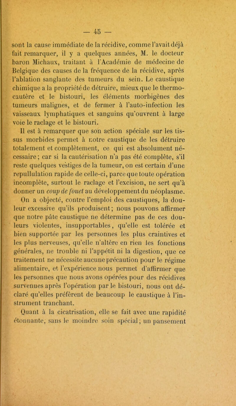 sont la cause immédiate de la récidive, comme l'avait déjà fait remarquer, il y a quelques années, M. le docteur baron Michaux, traitant à l'Académie de médecine de Belgique des causes de la fréquence de la récidive, après l'ablation sanglante des tumeurs du sein. Le caustique chimique a la propriété de détruire, mieux que le thermo- cautère et le bistouri, les éléments morbigènes des tumeurs malignes, et de fermer à Tauto-infection les vaisseaux lymphatiques et sanguins qu'ouvrent à large voie le raclage et le bistouri. Il est à remarquer que son action spéciale sur les tis- sus morbides permet à notre caustique de les détruire totalement et complètement, ce qui est absolument né- cessaire ; car si la cautérisation n'a pas été complète, s'il reste quelques vestiges de la tumeur, on est certain d'une repullulation rapide de celle-ci, parce que toute opération incomplète, surtout le raclage et l'excision, ne sert qu'à donner un coup de fouet au. développement du néoplasme. On a objecté, contre l'emploi des caustiques, la dou- leur excessive qu'ils produisent; nous pouvons affirmer que notre pâte caustique ne détermine pas de ces dou- leurs violentes, insupportables, qu'elle est tolérée et bien supportée par les personnes les plus craintives et les plus nerveuses, qu'elle n'altère en rien les fonctions générales, ne trouble ni l'appétit ni la digestion, que ce traitement ne nécessite aucune précaution pour le régime alimentaire, et l'expérience nous permet d'affirmer que les personnes que nous avons opérées pour des récidives survenues après l'opération parle bistouri, nous ont dé- claré qu'elles préfèrent de beaucoup le caustique à l'in- strument tranchant. Quant à la cicatrisation, elle se fait avec une rapidité étonnante, sans le moindre soin spécial ; un pansement