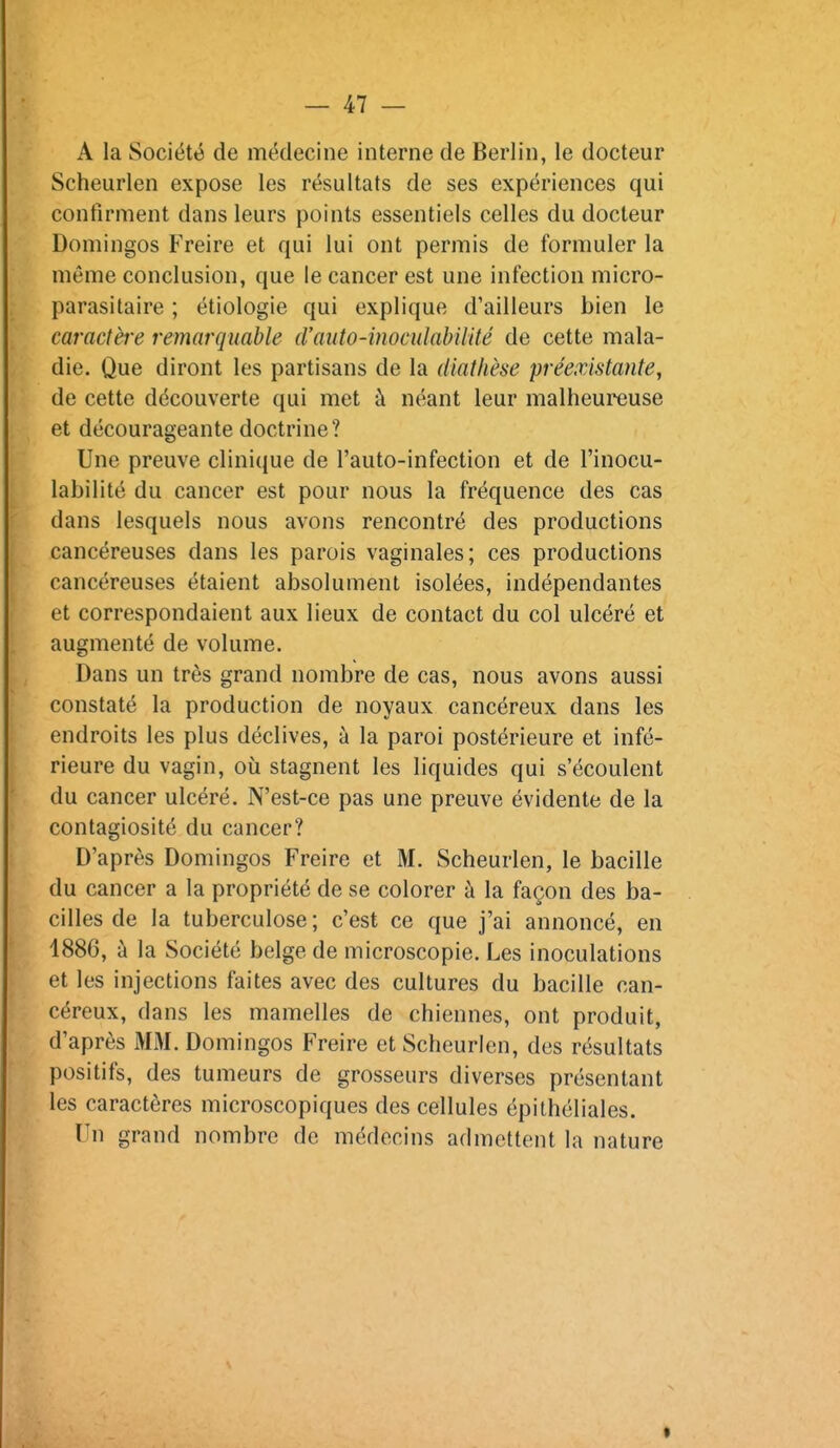 A la Société de médecine interne de Berlin, le docteur Scheurlen expose les résultats de ses expériences qui confirment dans leurs points essentiels celles du docteur Domingos Freire et qui lui ont permis de formuler la même conclusion, que le cancer est une infection micro- parasitaire ; étiologie qui explique d'ailleurs bien le caractère remarquable d'aiito-inoculabilUé de cette mala- die. Que diront les partisans de la diathèse préexistante, de cette découverte qui met à néant leur malheureuse et décourageante doctrine? Une preuve clinique de l'auto-infection et de l'inocu- labilité du cancer est pour nous la fréquence des cas dans lesquels nous avons rencontré des productions cancéreuses dans les parois vaginales; ces productions cancéreuses étaient absolument isolées, indépendantes et correspondaient aux lieux de contact du col ulcéré et augmenté de volume. Dans un très grand nombre de cas, nous avons aussi constaté la production de noyaux cancéreux dans les endroits les plus déclives, à la paroi postérieure et infé- rieure du vagin, où stagnent les liquides qui s'écoulent du cancer ulcéré. N'est-ce pas une preuve évidente de la contagiosité du cancer? D'après Domingos Freire et M. Scheurlen, le bacille du cancer a la propriété de se colorer à la façon des ba- cilles de la tuberculose ; c'est ce que j'ai annoncé, en 1886, à la Société belge de microscopie. Les inoculations et les injections faites avec des cultures du bacille can- céreux, dans les mamelles de chiennes, ont produit, d'après MM. Domingos Freire et Scheurlen, des résultats positifs, des tumeurs de grosseurs diverses présentant les caractères microscopiques des cellules épithéliales. Un grand nombre de médecins admettent la nature