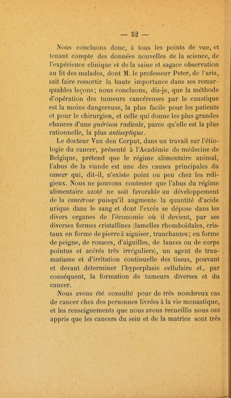 Nous concluons donc, à tous les points de vue, et tenant compte des données nouvelles de la science, de Texpérience clinique et delà saine et sagace observation au lit des malades, dont M. le professeur Peter, de Paris, sait faire ressortir la haute importance dans ses remar- quables leçons; nous concluons, dis-je, que la méthode d'opération des tumeurs cancéreuses par le caustique est la moins dangereuse, la plus facile pour les patients et pour le chirurgien, et celle qui donne les plus grandes chances d'une guérison radicale, parce qu'elle est la plus rationnelle, la plus antiseptique. Le docteur Van den Corput, dans un travail sur l'étio- logie du cancer, présenté à l'Académie de médecine de Belgique, prétend que le régime alimentaire animal, l'abus de la viande est une des causes principales du cancer qui, dit-il, n'existe point ou peu chez les reli- gieux. Nous ne pouvons contester que l'abus du régime alimentaire azoté ne soit favorable au développement de la cancérose puisqu'il augmente la quantité d'acide urique dans le sang et dont l'excès se dépose dans les divers organes de l'économie où il devient, par ses diverses formes cristallines (lamelles rhomboïdales, cris- taux en forme de pierre à aiguiser, tranchantes; en forme de peigne, de rosaces, d'aiguilles, de lances ou de corps pointus et acérés très irrcguliers), un agent de trau- matisme et d'irritation continuelle des tissus, pouvant et devant déterminer l'hyperplasie cellulaire et, par conséquent, la formation de tumeurs diverses et du cancer. Nous avons été consulté pour de très nombreux cas de cancer chez des personnes livrées à la vie monastique, et les renseignements que nous avons recueillis nous ont appris que les cancers du sein et de la matrice sont très