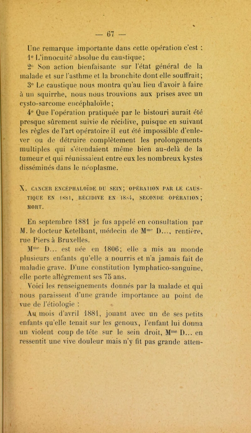 Une remarque importante dans nette opération c'est : L'innocuité absolue du caustique; 2 Son action bienfaisante sur l'état général de la malade et sur l'asthme et la bronchite dont elle souffrait; 3 Le caustique nous montra qu'au lieu d'avoir à faire à un squirrhe, nous nous trouvions aux prises avec un cysto-sarcome encéphaloïde ; 4 Que l'opération pratiquée par le bistouri aurait été presque sûrement suivie de récidive, puisque en suivant les règles de l'art opératoire il eut été impossible d'enle- ver ou do détruire complètement les prolongements multiples qui s'étendaient môme bien au-delà de la tumeur et qui réunissaient entre eux les nombreux kystes disséminés dans le néoplasme. X, CANCER ENCÉPHALOÏDE DU SEIN; Ol»ÉHA110N PAR LE CAUS- TIQUE EN IS8I, RÉCIDIVE EN IS.si, SECONDE OPÉRATION; MORT. En septembre 1881 je fus appelé en consultation par M. le docteur Ketelbant, médecin de M' D..., rentière, rue Piers à Bruxelles. M D... est née en 1806; elle a mis au monde plusieurs enfants qu'elle a nourris et n'a Jamais fait de maladie grave. D'une constitution lymphatico-sanguine, elle porte allègrement ses 75 ans. Voici les renseignements donnés par la malade et qui nous paraissent d'une grande importance au point de vue de l'étiologie : Au mois d'avril 1881, jouant avec un de ses pc^tits enfants qu'elle tenait sur les genoux, l'enfant lui donna un violent coup de tête sur le sein droit. M' D... en ressentit une vive douleur mais n'y fit pas grande atten-