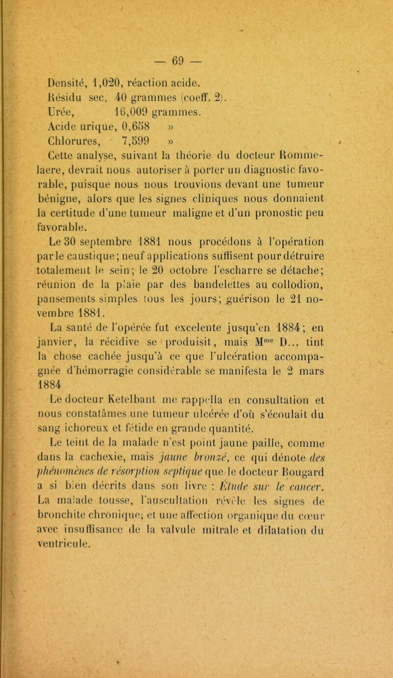 Densité, 1,020, réaction acide, liésidu sec, 40 grammes (coeff. 2). Urée, 16,009 grammes. Acide urique, 0,658 » Chlorures, 7,599 » Cette analyse, suivant la théorie du docteur Romme- laere, devrait nous autoriser à porter un diagnostic favo- rable, puisque nous nous trouvions devant une tumeur bénigne, alors que les signes cliniques nous donnaient la certitude d'une tumeur maligne et d'un pronostic peu favorable. Le 30 septembre 1881 nous procédons à l'opération parle caustique; neuf applications suffisent pour détruire totalement le sein; le 20 octobre l'escharre se détache; réunion de la p!aie par des bandelettes au collodion, pansements simples tous les jours; guérison le 21 no- vembre 1881. La santé de l'opérée fut excelente jusqu'en 1884; en janvier, la récidive se produisit, mais M™*' D... tint la chose cachée jusqu'à ce que l'ulcération accompa- gnée d'hémorragie considérable se manifesta le 2 mars 1884 Le docteur Ketelbant me rappdla en consultation et nous constatâmes une tumeur ulcérée d'où s'écoulait du sang ichoreux et fétide en grande quantité. Le teint de la malade n'est point jaune paille, comme dans la cachexie, mais jaune bronzé, ce qui dénote des phénomènes de résorption septique que le docteur Hougard a si bien décrits dans son livre : Khule sur le mncer. La malade tousse, l'auscultation révrie les signes de bronchite chronique; et une affection organique du vavwv avec insuffisance de la valvule mitralc et dilatation du ventricule.