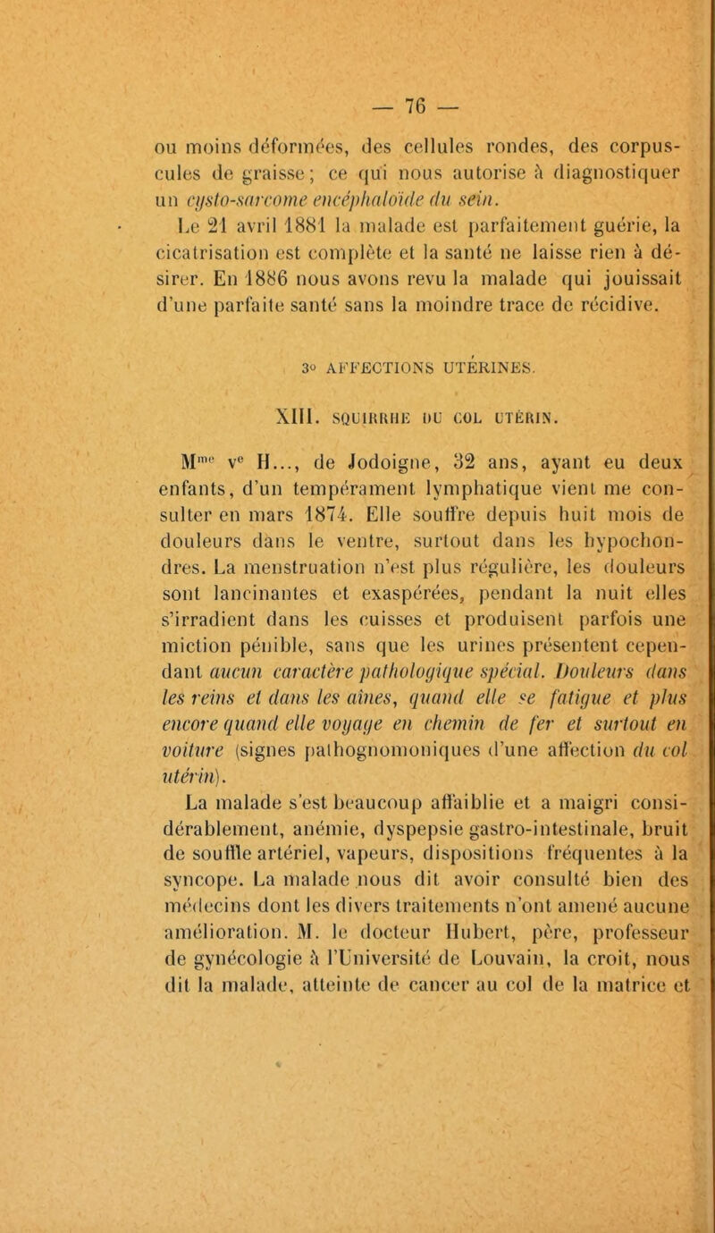 ou moins déformf^es, des cellules rondes, des corpus- cules de graisse; ce qui nous autorise à diagnostiquer un cysto-sarcome encéphaloide du sein. Le 21 avril 1881 la malade est parfaitement guérie, la cicatrisation est complète et la santé ne laisse rien à dé- sirer. En 1886 nous avons revu la malade qui jouissait d'une parfaite santé sans la moindre trace de récidive. 30 AFFECTIONS UTERINES. XlII. sQun{KHi-: DU col utérin. M'' V H..., de iodoigne, 32 ans, ayant eu deux enfants, d'un tempérament lymphatique vient me con- sulter en mars 1874. Elle soutire depuis huit mois de douleurs dans le ventre, surtout dans les hypochon- dres. La menstruation n'est plus régulière, les douleurs sont lancinantes et exaspérées, pendant la nuit elles s'irradient dans les cuisses et produisent parfois une miction pénible, sans que les urines présentent cepen- dant aucun caractère pathologique spécial. Douleurs dans les reins et dans les aines, quand elle se fatigue et plus encore quand elle voyage en chemin de fer et surtout en voiture (signes f)alhognomoniques d'une affection du col utérin). La malade s'est beaucoup affaiblie et a maigri consi- dérablement, anémie, dyspepsie gastro-intestinale, bruit de souffle artériel, vapeurs, dispositions fréquentes à la syncope. La malade nous dit avoir consulté bien des médecins dont les divers traitements n'ont amené aucune amélioration. M. le docteur Hubert, père, professeur de gynécologie h l'Université de Louvain, la croit, nous dit la malade, atteinte de cancer au col de la matrice et