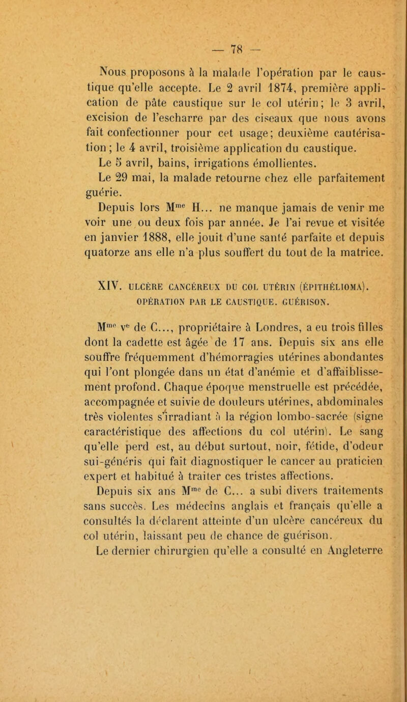 Nous proposons à la malade l'opération par le caus- tique qu'elle accepte. Le 2 avril 1874, première appli- cation de pâte caustique sur le col utérin; le 3 avril, excision de l'escharre par des ciseaux que nous avons fait confectionner pour cet usage; deuxième cautérisa- tion ; le 4 avril, troisième application du caustique. Le 5 avril, bains, irrigations émollientes. Le 29 mai, la malade retourne chez elle parfaitement guérie. Depuis lors M'® H... ne manque jamais de venir me voir une ou deux fois par année. Je l'ai revue et visitée en janvier 1888, elle jouit d'une sanlé parfaite et depuis quatorze ans elle n'a plus souffert du tout de la matrice. XIV. ULCÈRE CANCÉREUX DU COL UTÉRIN (ÉPITHÉLIOMA). OPÉRATION PAR LE CAUSTIQUE. GUÉRISON. M'* v*' de C..., propriétaire à Londres, a eu trois filles dont la cadette est âgée de 17 ans. Depuis six ans elle souffre fréquemment d'hémorragies utérines abondantes qui l'ont plongée dans un état d'anémie et d'affaiblisse- ment profond. Chaque époque menstruelle est précédée, accompagnée et suivie de douleurs utérines, abdominales très violentes s'irradiant ;i la région lombo-sacrée (signe caractéristique des affections du col utérin). Le sang qu'elle perd est, au début surtout, noir, fétide, d'odeur sui-généris qui fait diagnostiquer le cancer au praticien expert et habitué à traiter ces tristes affections. Depuis six ans M'^ de C... a subi divers traitements sans succès. Les médecins anglais et français qu'elle a consultés la déclarent atteinte d'un ulcère cancéreux du col utérin, laissant peu de chance de guérison. Le dernier chirurgien qu'elle a consulté en Angleterre