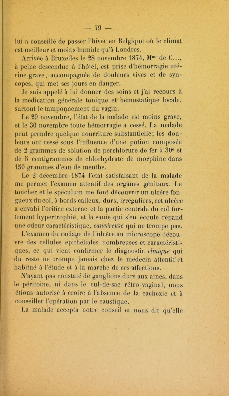lui a conseillé de passer l'hiver en Belgique où le climat est meilleur et moins humide qu'à Londres. Arrivée à Bruxelles le 28 novembre 1874, M'« de C..., à peine descendue à l'hôlel, est prise d'hémorragie uté- rine grave, accompagnée de douleurs vives et de syn- copes, qui met ses jours en danger. Je suis appelé à lui donner des soins et j'ai recours ;\ la médication générale tonique et hémostatique locale, surtout le tamponnement du vagin. Le 29 novembre, l'état de la malade est moins grave, et le 30 novembre toute hémorragie a cessé. La malade peut prendre quelque nourriture substantielle; les dou- leurs ont cessé sous l'influence d'une potion composée de 2 grammes de solution de perchlorure de fer à 30° et de 5 centigrammes de chlorhydrate de morphine dans 150 grammes d'eau de menthe. Le 2 décembre 1874 l'état satisfaisant de la malade me permet l'examen attentif des organes génitaux. Le toucher et le spéculum me font découvrir un ulcère fon- gueux du col, à bords calleux, durs, irréguliers, cet ulcère a envahi l'orifice externe et la partie centrale du col for- tement hypertrophié, et la sanie qui s'en écoule répand une odeur caractéristique, cancéreuse qui ne trompe pas. L'examen du raclage de l'ulcère au microscope décou- vre des cellules épithéliales nombreuses et caractéristi- ques, ce qui vient confirmer le diagnostic clinique qui du reste ne trompe jamais chez le médecin attentif et habitué à l'étude et à la marche de ces affections. N'ayant pas constaté de ganglions durs aux aines, dans le péritoine, ni dans le cul-de-sac rétro-vaginal, nous étions autorisé h croire à l'absence de la cachexie et à conseiller l'opération par le caustique. La malade accepta notre conseil et nous dit qu'elle